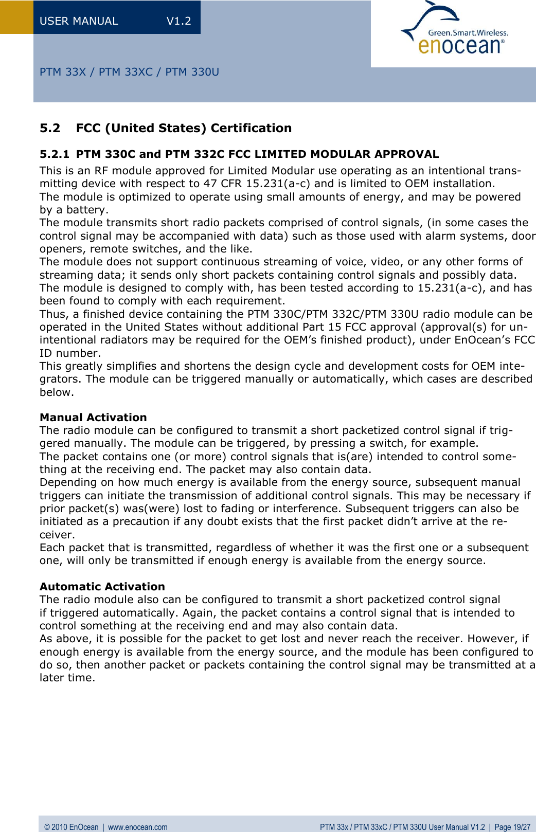 USER MANUAL  V1.2 © 2010 EnOcean  |  www.enocean.com  PTM 33x / PTM 33xC / PTM 330U User Manual V1.2  |  Page 19/27   PTM 33X / PTM 33XC / PTM 330U 5.2 FCC (United States) Certification  5.2.1 PTM 330C and PTM 332C FCC LIMITED MODULAR APPROVAL This is an RF module approved for Limited Modular use operating as an intentional trans-mitting device with respect to 47 CFR 15.231(a-c) and is limited to OEM installation.  The module is optimized to operate using small amounts of energy, and may be powered by a battery.  The module transmits short radio packets comprised of control signals, (in some cases the control signal may be accompanied with data) such as those used with alarm systems, door openers, remote switches, and the like.  The module does not support continuous streaming of voice, video, or any other forms of streaming data; it sends only short packets containing control signals and possibly data. The module is designed to comply with, has been tested according to 15.231(a-c), and has been found to comply with each requirement.  Thus, a finished device containing the PTM 330C/PTM 332C/PTM 330U radio module can be operated in the United States without additional Part 15 FCC approval (approval(s) for un-intentional radiators may be required for the OEM’s finished product), under EnOcean’s FCC ID number.  This greatly simplifies and shortens the design cycle and development costs for OEM inte-grators. The module can be triggered manually or automatically, which cases are described below.  Manual Activation The radio module can be configured to transmit a short packetized control signal if trig-gered manually. The module can be triggered, by pressing a switch, for example. The packet contains one (or more) control signals that is(are) intended to control some-thing at the receiving end. The packet may also contain data.  Depending on how much energy is available from the energy source, subsequent manual triggers can initiate the transmission of additional control signals. This may be necessary if prior packet(s) was(were) lost to fading or interference. Subsequent triggers can also be initiated as a precaution if any doubt exists that the first packet didn’t arrive at the re-ceiver.  Each packet that is transmitted, regardless of whether it was the first one or a subsequent one, will only be transmitted if enough energy is available from the energy source.  Automatic Activation The radio module also can be configured to transmit a short packetized control signal if triggered automatically. Again, the packet contains a control signal that is intended to control something at the receiving end and may also contain data.  As above, it is possible for the packet to get lost and never reach the receiver. However, if enough energy is available from the energy source, and the module has been configured to do so, then another packet or packets containing the control signal may be transmitted at a later time.      