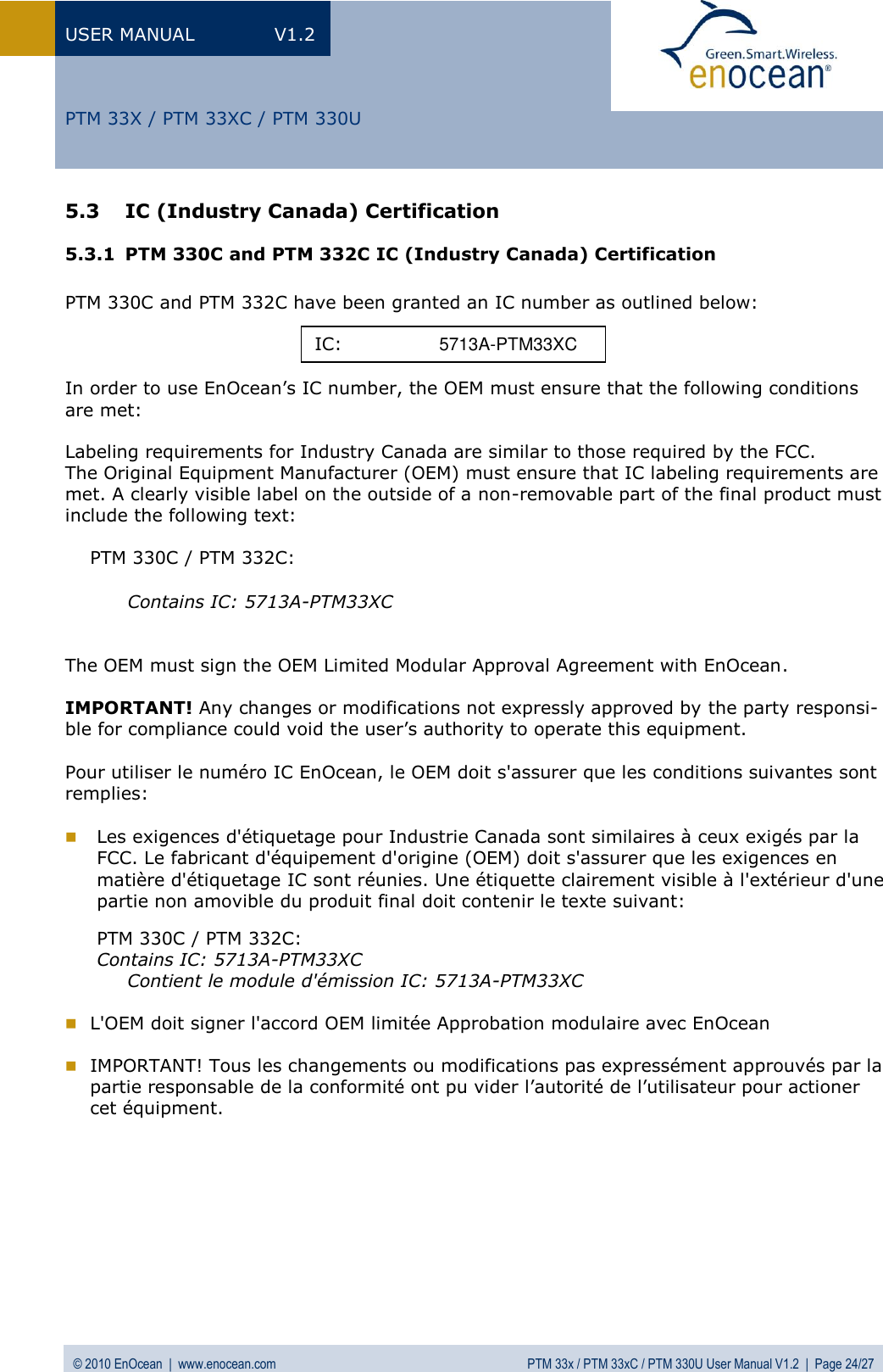 USER MANUAL  V1.2 © 2010 EnOcean  |  www.enocean.com  PTM 33x / PTM 33xC / PTM 330U User Manual V1.2  |  Page 24/27   PTM 33X / PTM 33XC / PTM 330U 5.3 IC (Industry Canada) Certification 5.3.1 PTM 330C and PTM 332C IC (Industry Canada) Certification  PTM 330C and PTM 332C have been granted an IC number as outlined below:    In order to use EnOcean’s IC number, the OEM must ensure that the following conditions are met:  Labeling requirements for Industry Canada are similar to those required by the FCC. The Original Equipment Manufacturer (OEM) must ensure that IC labeling requirements are met. A clearly visible label on the outside of a non-removable part of the final product must include the following text:  PTM 330C / PTM 332C:  Contains IC: 5713A-PTM33XC    The OEM must sign the OEM Limited Modular Approval Agreement with EnOcean.  IMPORTANT! Any changes or modifications not expressly approved by the party responsi-ble for compliance could void the user’s authority to operate this equipment.   Pour utiliser le numéro IC EnOcean, le OEM doit s&apos;assurer que les conditions suivantes sont remplies:   Les exigences d&apos;étiquetage pour Industrie Canada sont similaires à ceux exigés par la FCC. Le fabricant d&apos;équipement d&apos;origine (OEM) doit s&apos;assurer que les exigences en  matière d&apos;étiquetage IC sont réunies. Une étiquette clairement visible à l&apos;extérieur d&apos;une partie non amovible du produit final doit contenir le texte suivant:  PTM 330C / PTM 332C: Contains IC: 5713A-PTM33XC    Contient le module d&apos;émission IC: 5713A-PTM33XC   L&apos;OEM doit signer l&apos;accord OEM limitée Approbation modulaire avec EnOcean   IMPORTANT! Tous les changements ou modifications pas expressément approuvés par la partie responsable de la conformité ont pu vider l’autorité de l’utilisateur pour actioner cet équipment.    IC:    5713A-PTM33XC 