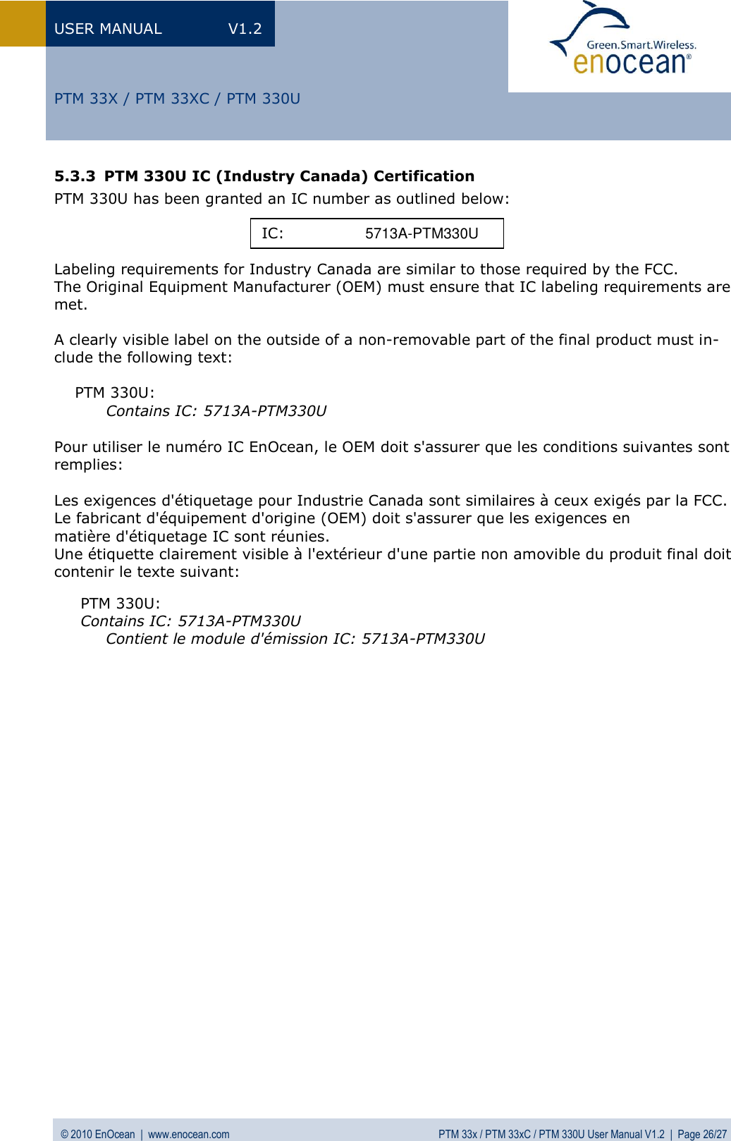 USER MANUAL  V1.2 © 2010 EnOcean  |  www.enocean.com  PTM 33x / PTM 33xC / PTM 330U User Manual V1.2  |  Page 26/27   PTM 33X / PTM 33XC / PTM 330U 5.3.3 PTM 330U IC (Industry Canada) Certification PTM 330U has been granted an IC number as outlined below:    Labeling requirements for Industry Canada are similar to those required by the FCC. The Original Equipment Manufacturer (OEM) must ensure that IC labeling requirements are met.   A clearly visible label on the outside of a non-removable part of the final product must in-clude the following text:  PTM 330U: Contains IC: 5713A-PTM330U   Pour utiliser le numéro IC EnOcean, le OEM doit s&apos;assurer que les conditions suivantes sont remplies:  Les exigences d&apos;étiquetage pour Industrie Canada sont similaires à ceux exigés par la FCC. Le fabricant d&apos;équipement d&apos;origine (OEM) doit s&apos;assurer que les exigences en  matière d&apos;étiquetage IC sont réunies.  Une étiquette clairement visible à l&apos;extérieur d&apos;une partie non amovible du produit final doit contenir le texte suivant:  PTM 330U: Contains IC: 5713A-PTM330U    Contient le module d&apos;émission IC: 5713A-PTM330U   IC:    5713A-PTM330U 