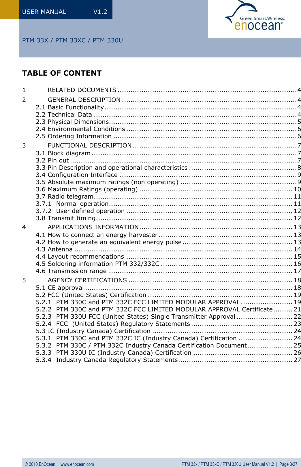 USER MANUAL  V1.2 © 2010 EnOcean  |  www.enocean.com  PTM 33x / PTM 33xC / PTM 330U User Manual V1.2  |  Page 3/27   PTM 33X / PTM 33XC / PTM 330U TABLE OF CONTENT  1 RELATED DOCUMENTS ................................................................................... 4 2 GENERAL DESCRIPTION ................................................................................. 4 2.1 Basic Functionality ......................................................................................... 4 2.2 Technical Data .............................................................................................. 4 2.3 Physical Dimensions....................................................................................... 5 2.4 Environmental Conditions ............................................................................... 6 2.5 Ordering Information ..................................................................................... 6 3 FUNCTIONAL DESCRIPTION ............................................................................ 7 3.1 Block diagram ............................................................................................... 7 3.2 Pin out ......................................................................................................... 7 3.3 Pin Description and operational characteristics .................................................. 8 3.4 Configuration Interface .................................................................................. 9 3.5 Absolute maximum ratings (non operating) ...................................................... 9 3.6 Maximum Ratings (operating) ....................................................................... 10 3.7 Radio telegram ............................................................................................ 11 3.7.1 Normal operation ..................................................................................... 11 3.7.2 User defined operation ............................................................................. 12 3.8 Transmit timing ........................................................................................... 12 4 APPLICATIONS INFORMATION ....................................................................... 13 4.1 How to connect an energy harvester .............................................................. 13 4.2 How to generate an equivalent energy pulse ................................................... 13 4.3 Antenna ..................................................................................................... 14 4.4 Layout recommendations ............................................................................. 15 4.5 Soldering information PTM 332/332C ............................................................. 16 4.6 Transmission range ..................................................................................... 17 5 AGENCY CERTIFICATIONS ............................................................................ 18 5.1 CE approval ................................................................................................ 18 5.2 FCC (United States) Certification ................................................................... 19 5.2.1 PTM 330C and PTM 332C FCC LIMITED MODULAR APPROVAL ........................ 19 5.2.2 PTM 330C and PTM 332C FCC LIMITED MODULAR APPROVAL Certificate ......... 21 5.2.3 PTM 330U FCC (United States) Single Transmitter Approval .......................... 22 5.2.4 FCC  (United States) Regulatory Statements ............................................... 23 5.3 IC (Industry Canada) Certification ................................................................. 24 5.3.1 PTM 330C and PTM 332C IC (Industry Canada) Certification ......................... 24 5.3.2 PTM 330C / PTM 332C Industry Canada Certification Document ..................... 25 5.3.3 PTM 330U IC (Industry Canada) Certification .............................................. 26 5.3.4 Industry Canada Regulatory Statements ..................................................... 27  