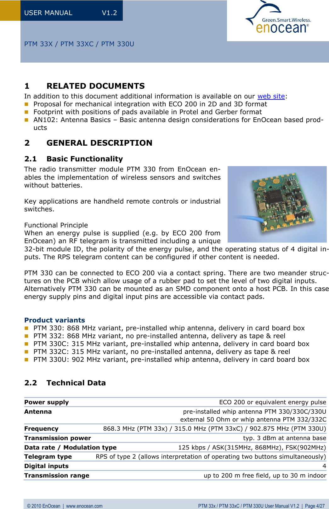 USER MANUAL  V1.2 © 2010 EnOcean  |  www.enocean.com  PTM 33x / PTM 33xC / PTM 330U User Manual V1.2  |  Page 4/27   PTM 33X / PTM 33XC / PTM 330U 1 RELATED DOCUMENTS In addition to this document additional information is available on our web site:  Proposal for mechanical integration with ECO 200 in 2D and 3D format  Footprint with positions of pads available in Protel and Gerber format  AN102: Antenna Basics – Basic antenna design considerations for EnOcean based prod-ucts 2 GENERAL DESCRIPTION 2.1 Basic Functionality The radio  transmitter  module PTM 330  from  EnOcean  en-ables the implementation of wireless sensors and switches without batteries.   Key applications are handheld remote controls or industrial switches.   Functional Principle When  an  energy  pulse is  supplied  (e.g.  by  ECO 200  from EnOcean) an RF telegram is transmitted including a unique 32-bit module ID, the polarity of the energy pulse, and the operating status of 4 digital in-puts. The RPS telegram content can be configured if other content is needed.  PTM 330 can be connected to ECO 200 via a contact spring. There are two meander struc-tures on the PCB which allow usage of a rubber pad to set the level of two digital inputs.  Alternatively PTM 330 can be mounted as an SMD component onto a host PCB. In this case energy supply pins and digital input pins are accessible via contact pads.   Product variants  PTM 330: 868 MHz variant, pre-installed whip antenna, delivery in card board box  PTM 332: 868 MHz variant, no pre-installed antenna, delivery as tape &amp; reel  PTM 330C: 315 MHz variant, pre-installed whip antenna, delivery in card board box  PTM 332C: 315 MHz variant, no pre-installed antenna, delivery as tape &amp; reel  PTM 330U: 902 MHz variant, pre-installed whip antenna, delivery in card board box  2.2 Technical Data   Power supply  ECO 200 or equivalent energy pulse  Antenna  pre-installed whip antenna PTM 330/330C/330U                                                                        external 50 Ohm or whip antenna PTM 332/332C Frequency  868.3 MHz (PTM 33x) / 315.0 MHz (PTM 33xC) / 902.875 MHz (PTM 330U)  Transmission power  typ. 3 dBm at antenna base Data rate / Modulation type  125 kbps / ASK(315MHz, 868MHz), FSK(902MHz) Telegram type   RPS of type 2 (allows interpretation of operating two buttons simultaneously) Digital inputs   4 Transmission range   up to 200 m free field, up to 30 m indoor 