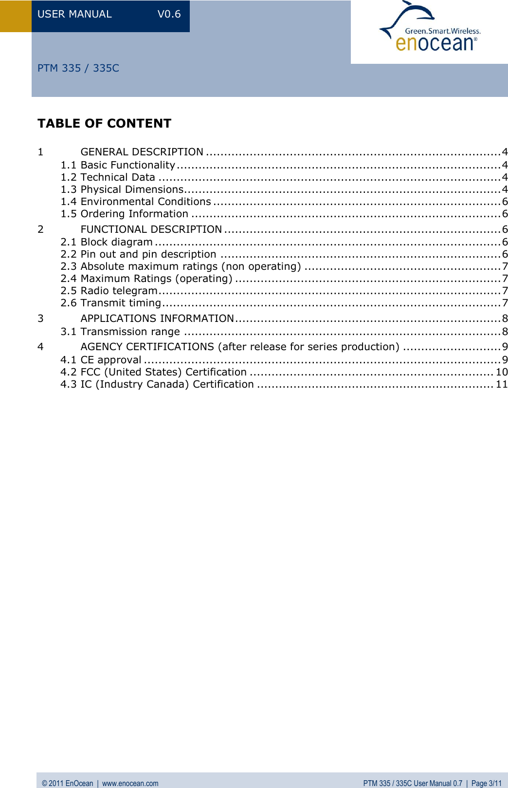 USER MANUAL  V0.6 © 2011 EnOcean  |  www.enocean.com  PTM 335 / 335C User Manual 0.7  |  Page 3/11   PTM 335 / 335C TABLE OF CONTENT  1 GENERAL DESCRIPTION ................................................................................. 4 1.1 Basic Functionality ......................................................................................... 4 1.2 Technical Data .............................................................................................. 4 1.3 Physical Dimensions....................................................................................... 4 1.4 Environmental Conditions ............................................................................... 6 1.5 Ordering Information ..................................................................................... 6 2 FUNCTIONAL DESCRIPTION ............................................................................ 6 2.1 Block diagram ............................................................................................... 6 2.2 Pin out and pin description ............................................................................. 6 2.3 Absolute maximum ratings (non operating) ...................................................... 7 2.4 Maximum Ratings (operating) ......................................................................... 7 2.5 Radio telegram .............................................................................................. 7 2.6 Transmit timing ............................................................................................. 7 3 APPLICATIONS INFORMATION ......................................................................... 8 3.1 Transmission range ....................................................................................... 8 4 AGENCY CERTIFICATIONS (after release for series production) ........................... 9 4.1 CE approval .................................................................................................. 9 4.2 FCC (United States) Certification ................................................................... 10 4.3 IC (Industry Canada) Certification ................................................................. 11  