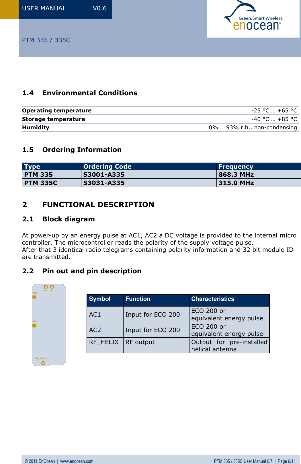 USER MANUAL  V0.6 © 2011 EnOcean  |  www.enocean.com  PTM 335 / 335C User Manual 0.7  |  Page 6/11   PTM 335 / 335C   1.4 Environmental Conditions  Operating temperature  -25 °C … +65 °C Storage temperature  -40 °C … +85 °C Humidity 0% … 93% r.h., non-condensing  1.5 Ordering Information  Type Ordering Code Frequency PTM 335 S3001-A335 868.3 MHz PTM 335C S3031-A335 315.0 MHz  2 FUNCTIONAL DESCRIPTION 2.1 Block diagram  At power-up by an energy pulse at AC1, AC2 a DC voltage is provided to the internal micro controller. The microcontroller reads the polarity of the supply voltage pulse.  After that 3 identical radio telegrams containing polarity information and 32 bit module ID are transmitted. 2.2 Pin out and pin description                     Symbol Function Characteristics AC1 Input for ECO 200 ECO 200 or  equivalent energy pulse  AC2 Input for ECO 200 ECO 200 or  equivalent energy pulse  RF_HELIX RF output Output  for  pre-installed helical antenna 