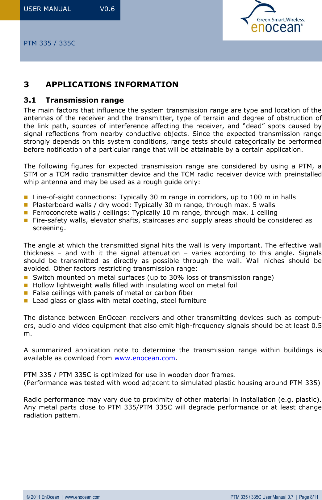 USER MANUAL  V0.6 © 2011 EnOcean  |  www.enocean.com  PTM 335 / 335C User Manual 0.7  |  Page 8/11   PTM 335 / 335C 3 APPLICATIONS INFORMATION 3.1 Transmission range The main factors that influence the system transmission range are type and location of the antennas of the receiver and the transmitter, type  of terrain and degree of obstruction of the  link  path,  sources  of  interference  affecting  the  receiver,  and  “dead”  spots  caused  by signal  reflections  from  nearby  conductive  objects.  Since  the  expected  transmission  range strongly depends on this system conditions, range tests should categorically be performed before notification of a particular range that will be attainable by a certain application. The  following  figures  for  expected  transmission  range  are  considered  by  using  a  PTM,  a STM or a TCM radio transmitter device and the TCM radio receiver device with preinstalled whip antenna and may be used as a rough guide only:   Line-of-sight connections: Typically 30 m range in corridors, up to 100 m in halls  Plasterboard walls / dry wood: Typically 30 m range, through max. 5 walls  Ferroconcrete walls / ceilings: Typically 10 m range, through max. 1 ceiling  Fire-safety walls, elevator shafts, staircases and supply areas should be considered as screening.  The angle at which the transmitted signal hits the wall is very important. The effective wall thickness  –  and  with  it  the  signal  attenuation  –  varies  according  to  this  angle.  Signals should  be  transmitted  as  directly  as  possible  through  the  wall.  Wall  niches  should  be avoided. Other factors restricting transmission range:  Switch mounted on metal surfaces (up to 30% loss of transmission range)  Hollow lightweight walls filled with insulating wool on metal foil  False ceilings with panels of metal or carbon fiber  Lead glass or glass with metal coating, steel furniture The distance between  EnOcean  receivers  and other  transmitting  devices such  as comput-ers, audio and video equipment that also emit high-frequency signals should be at least 0.5 m. A  summarized  application  note  to  determine  the  transmission  range  within  buildings  is available as download from www.enocean.com. PTM 335 / PTM 335C is optimized for use in wooden door frames. (Performance was tested with wood adjacent to simulated plastic housing around PTM 335)  Radio performance may vary due to proximity of other material in installation (e.g. plastic). Any metal  parts close to PTM 335/PTM 335C will  degrade performance or at least change radiation pattern. 