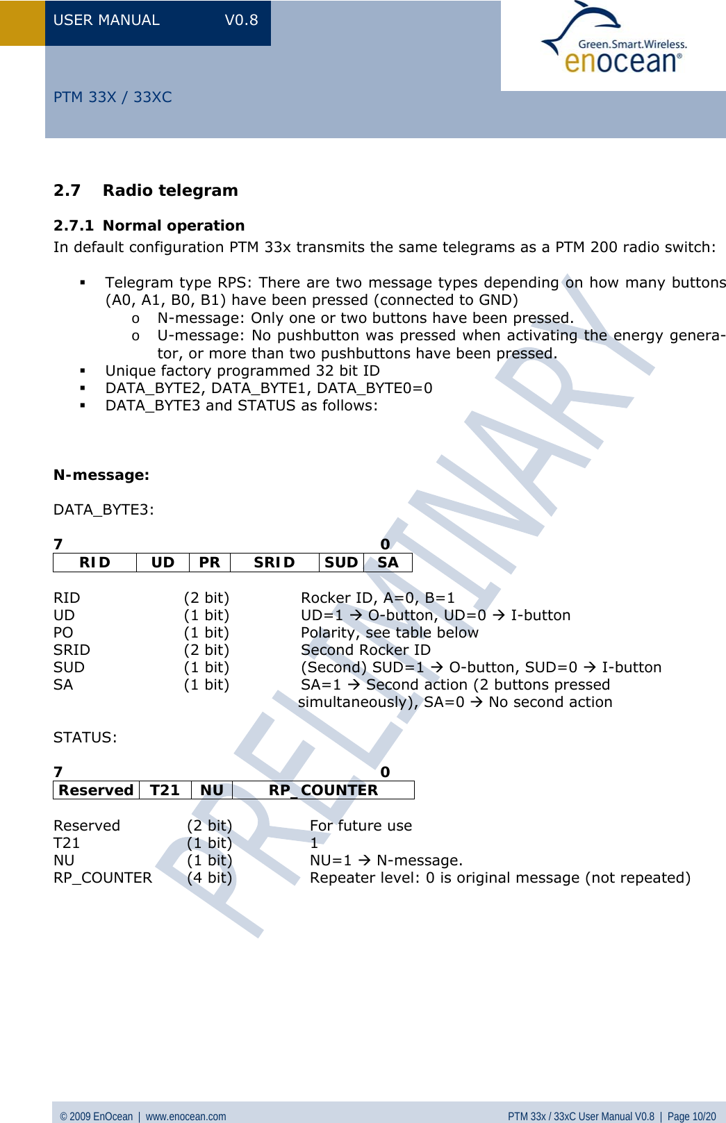 USER MANUAL V0.8 © 2009 EnOcean  |  www.enocean.com  PTM 33x / 33xC User Manual V0.8  |  Page 10/20   PTM 33X / 33XC 2.7 Radio telegram 2.7.1 Normal operation In default configuration PTM 33x transmits the same telegrams as a PTM 200 radio switch:   Telegram type RPS: There are two message types depending on how many buttons (A0, A1, B0, B1) have been pressed (connected to GND) o N-message: Only one or two buttons have been pressed. o U-message: No pushbutton was pressed when activating the energy genera-tor, or more than two pushbuttons have been pressed.  Unique factory programmed 32 bit ID  DATA_BYTE2, DATA_BYTE1, DATA_BYTE0=0  DATA_BYTE3 and STATUS as follows:    N-message:  DATA_BYTE3:  7                                                                0 RID UD PR SRID SUD SA  RID  (2 bit)  Rocker ID, A=0, B=1  UD (1 bit) UD=1 Æ O-button, UD=0 Æ I-button PO  (1 bit)  Polarity, see table below SRID  (2 bit)  Second Rocker ID SUD  (1 bit)  (Second) SUD=1 Æ O-button, SUD=0 Æ I-button SA (1 bit) SA=1 Æ Second action (2 buttons pressed                                                  simultaneously), SA=0 Æ No second action  STATUS:  7                                                                0 Reserved T21  NU  RP_COUNTER  Reserved  (2 bit)   For future use T21 (1 bit) 1 NU (1 bit) NU=1 Æ N-message. RP_COUNTER  (4 bit)  Repeater level: 0 is original message (not repeated)           