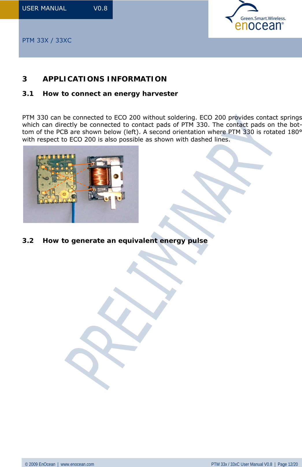 USER MANUAL V0.8 © 2009 EnOcean  |  www.enocean.com  PTM 33x / 33xC User Manual V0.8  |  Page 12/20   PTM 33X / 33XC 3 APPLICATIONS INFORMATION 3.1 How to connect an energy harvester    PTM 330 can be connected to ECO 200 without soldering. ECO 200 provides contact springs which can directly be connected to contact pads of PTM 330. The contact pads on the bot-tom of the PCB are shown below (left). A second orientation where PTM 330 is rotated 180° with respect to ECO 200 is also possible as shown with dashed lines.  3.2 How to generate an equivalent energy pulse                          
