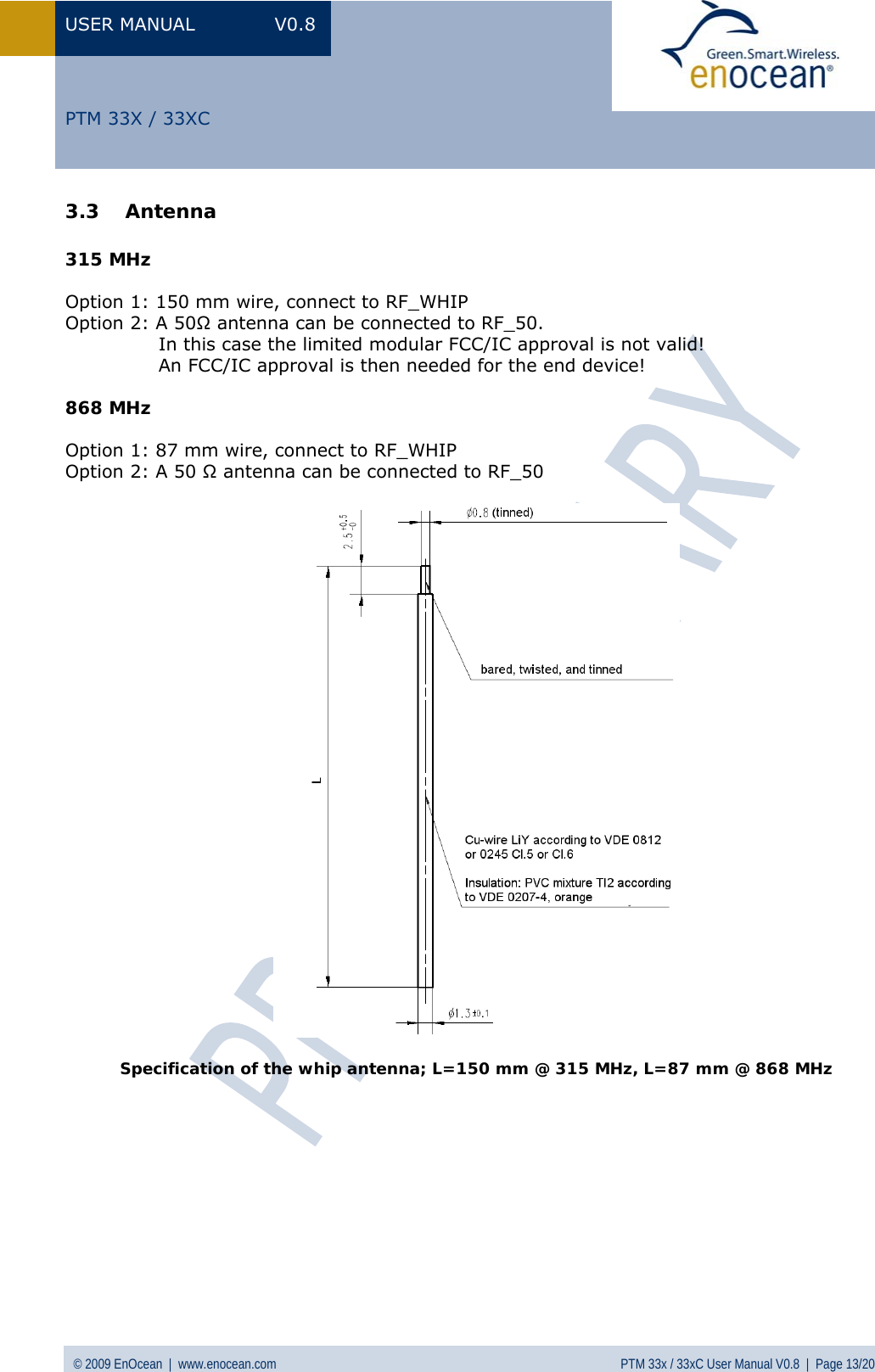 USER MANUAL V0.8 © 2009 EnOcean  |  www.enocean.com  PTM 33x / 33xC User Manual V0.8  |  Page 13/20   PTM 33X / 33XC 3.3 Antenna   315 MHz  Option 1: 150 mm wire, connect to RF_WHIP Option 2: A 50Ω antenna can be connected to RF_50.                 In this case the limited modular FCC/IC approval is not valid!                An FCC/IC approval is then needed for the end device!  868 MHz  Option 1: 87 mm wire, connect to RF_WHIP Option 2: A 50 Ω antenna can be connected to RF_50    Specification of the whip antenna; L=150 mm @ 315 MHz, L=87 mm @ 868 MHz 