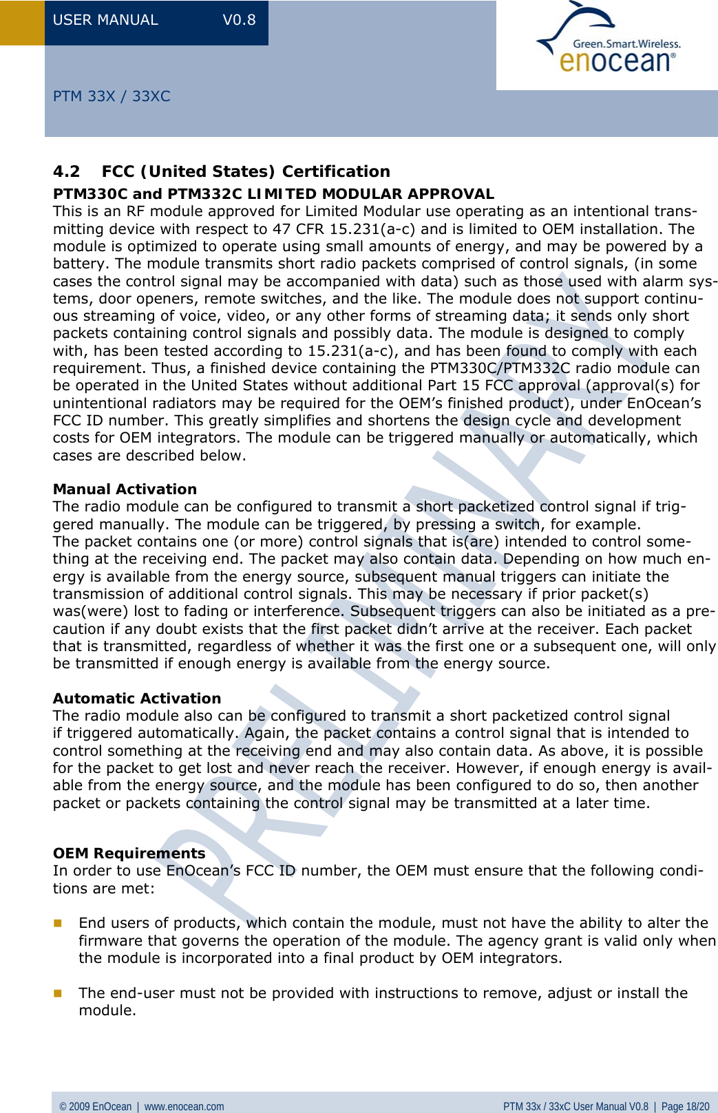 USER MANUAL V0.8 © 2009 EnOcean  |  www.enocean.com  PTM 33x / 33xC User Manual V0.8  |  Page 18/20   PTM 33X / 33XC 4.2 FCC (United States) Certification  PTM330C and PTM332C LIMITED MODULAR APPROVAL This is an RF module approved for Limited Modular use operating as an intentional trans-mitting device with respect to 47 CFR 15.231(a-c) and is limited to OEM installation. The module is optimized to operate using small amounts of energy, and may be powered by a battery. The module transmits short radio packets comprised of control signals, (in some cases the control signal may be accompanied with data) such as those used with alarm sys-tems, door openers, remote switches, and the like. The module does not support continu-ous streaming of voice, video, or any other forms of streaming data; it sends only short packets containing control signals and possibly data. The module is designed to comply with, has been tested according to 15.231(a-c), and has been found to comply with each requirement. Thus, a finished device containing the PTM330C/PTM332C radio module can be operated in the United States without additional Part 15 FCC approval (approval(s) for unintentional radiators may be required for the OEM’s finished product), under EnOcean’s FCC ID number. This greatly simplifies and shortens the design cycle and development costs for OEM integrators. The module can be triggered manually or automatically, which cases are described below.  Manual Activation The radio module can be configured to transmit a short packetized control signal if trig-gered manually. The module can be triggered, by pressing a switch, for example. The packet contains one (or more) control signals that is(are) intended to control some-thing at the receiving end. The packet may also contain data. Depending on how much en-ergy is available from the energy source, subsequent manual triggers can initiate the transmission of additional control signals. This may be necessary if prior packet(s) was(were) lost to fading or interference. Subsequent triggers can also be initiated as a pre-caution if any doubt exists that the first packet didn’t arrive at the receiver. Each packet that is transmitted, regardless of whether it was the first one or a subsequent one, will only be transmitted if enough energy is available from the energy source.  Automatic Activation The radio module also can be configured to transmit a short packetized control signal if triggered automatically. Again, the packet contains a control signal that is intended to control something at the receiving end and may also contain data. As above, it is possible for the packet to get lost and never reach the receiver. However, if enough energy is avail-able from the energy source, and the module has been configured to do so, then another packet or packets containing the control signal may be transmitted at a later time.   OEM Requirements In order to use EnOcean’s FCC ID number, the OEM must ensure that the following condi-tions are met:   End users of products, which contain the module, must not have the ability to alter the firmware that governs the operation of the module. The agency grant is valid only when the module is incorporated into a final product by OEM integrators.   The end-user must not be provided with instructions to remove, adjust or install the module.  