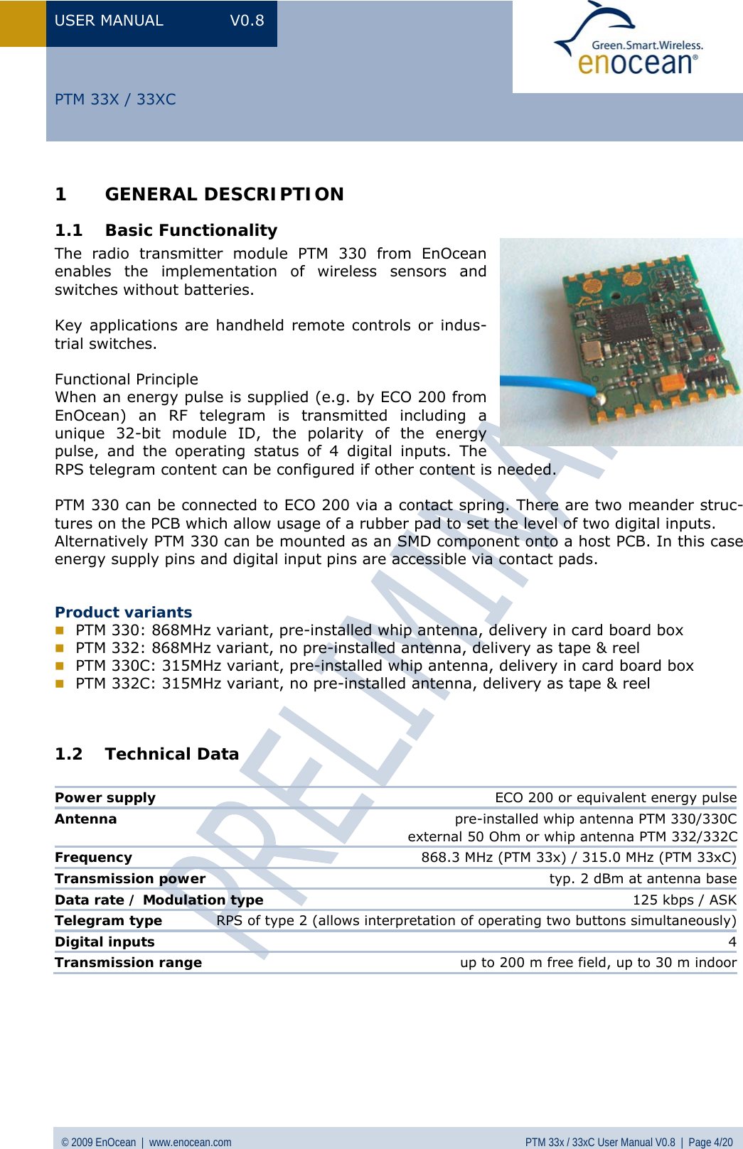 USER MANUAL V0.8 © 2009 EnOcean  |  www.enocean.com  PTM 33x / 33xC User Manual V0.8  |  Page 4/20   PTM 33X / 33XC 1 GENERAL DESCRIPTION 1.1 Basic Functionality The radio transmitter module PTM 330 from EnOcean enables the implementation of wireless sensors and switches without batteries.   Key applications are handheld remote controls or indus-trial switches.   Functional Principle When an energy pulse is supplied (e.g. by ECO 200 from EnOcean) an RF telegram is transmitted including a unique 32-bit module ID, the polarity of the energy pulse, and the operating status of 4 digital inputs. The RPS telegram content can be configured if other content is needed.  PTM 330 can be connected to ECO 200 via a contact spring. There are two meander struc-tures on the PCB which allow usage of a rubber pad to set the level of two digital inputs.  Alternatively PTM 330 can be mounted as an SMD component onto a host PCB. In this case energy supply pins and digital input pins are accessible via contact pads.   Product variants  PTM 330: 868MHz variant, pre-installed whip antenna, delivery in card board box  PTM 332: 868MHz variant, no pre-installed antenna, delivery as tape &amp; reel  PTM 330C: 315MHz variant, pre-installed whip antenna, delivery in card board box  PTM 332C: 315MHz variant, no pre-installed antenna, delivery as tape &amp; reel   1.2 Technical Data   Power supply  ECO 200 or equivalent energy pulseAntenna  pre-installed whip antenna PTM 330/330C                                                                      external 50 Ohm or whip antenna PTM 332/332CFrequency  868.3 MHz (PTM 33x) / 315.0 MHz (PTM 33xC)Transmission power  typ. 2 dBm at antenna baseData rate / Modulation type  125 kbps / ASKTelegram type   RPS of type 2 (allows interpretation of operating two buttons simultaneously)Digital inputs   4Transmission range   up to 200 m free field, up to 30 m indoor     