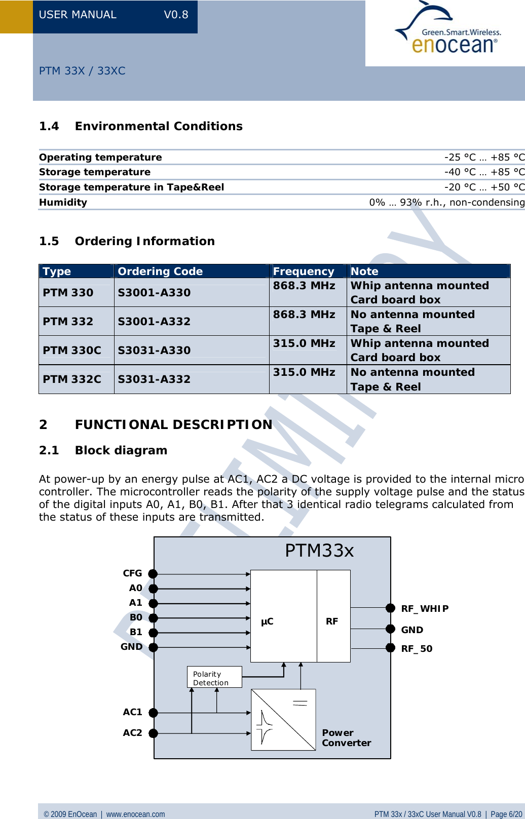 USER MANUAL V0.8 © 2009 EnOcean  |  www.enocean.com  PTM 33x / 33xC User Manual V0.8  |  Page 6/20   PTM 33X / 33XC 1.4 Environmental Conditions  Operating temperature  -25 °C … +85 °C Storage temperature  -40 °C … +85 °C Storage temperature in Tape&amp;Reel  -20 °C … +50 °C Humidity  0% … 93% r.h., non-condensing  1.5 Ordering Information  Type  Ordering Code  Frequency  Note PTM 330  S3001-A330  868.3 MHz  Whip antenna mounted Card board box PTM 332  S3001-A332  868.3 MHz  No antenna mounted Tape &amp; Reel PTM 330C  S3031-A330  315.0 MHz  Whip antenna mounted Card board box PTM 332C  S3031-A332  315.0 MHz  No antenna mounted Tape &amp; Reel  2 FUNCTIONAL DESCRIPTION 2.1 Block diagram  At power-up by an energy pulse at AC1, AC2 a DC voltage is provided to the internal micro controller. The microcontroller reads the polarity of the supply voltage pulse and the status of the digital inputs A0, A1, B0, B1. After that 3 identical radio telegrams calculated from the status of these inputs are transmitted. RFPowerConverterGNDAC1AC2RF_50PTM33xRF_WHIPA0A1µCB0B1PolarityDetectionGNDCFG