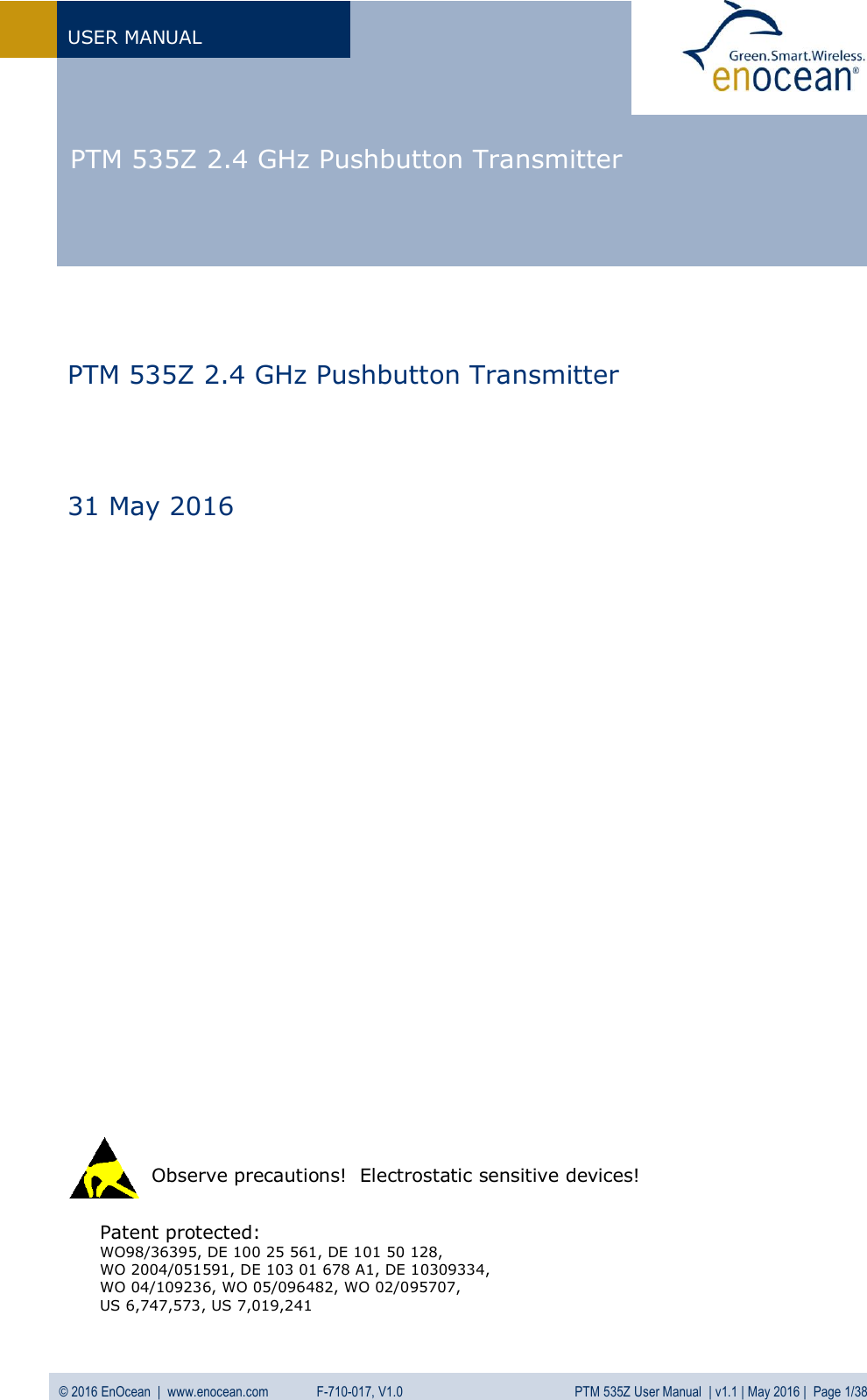  PTM 535Z 2.4 GHz Pushbutton Transmitter  USER MANUAL © 2016 EnOcean  |  www.enocean.com   F-710-017, V1.0          PTM 535Z User Manual  | v1.1 | May 2016 |  Page 1/38                              Patent protected: WO98/36395, DE 100 25 561, DE 101 50 128,  WO 2004/051591, DE 103 01 678 A1, DE 10309334,  WO 04/109236, WO 05/096482, WO 02/095707, US 6,747,573, US 7,019,241    Observe precautions!  Electrostatic sensitive devices!   PTM 535Z 2.4 GHz Pushbutton Transmitter     31 May 2016 