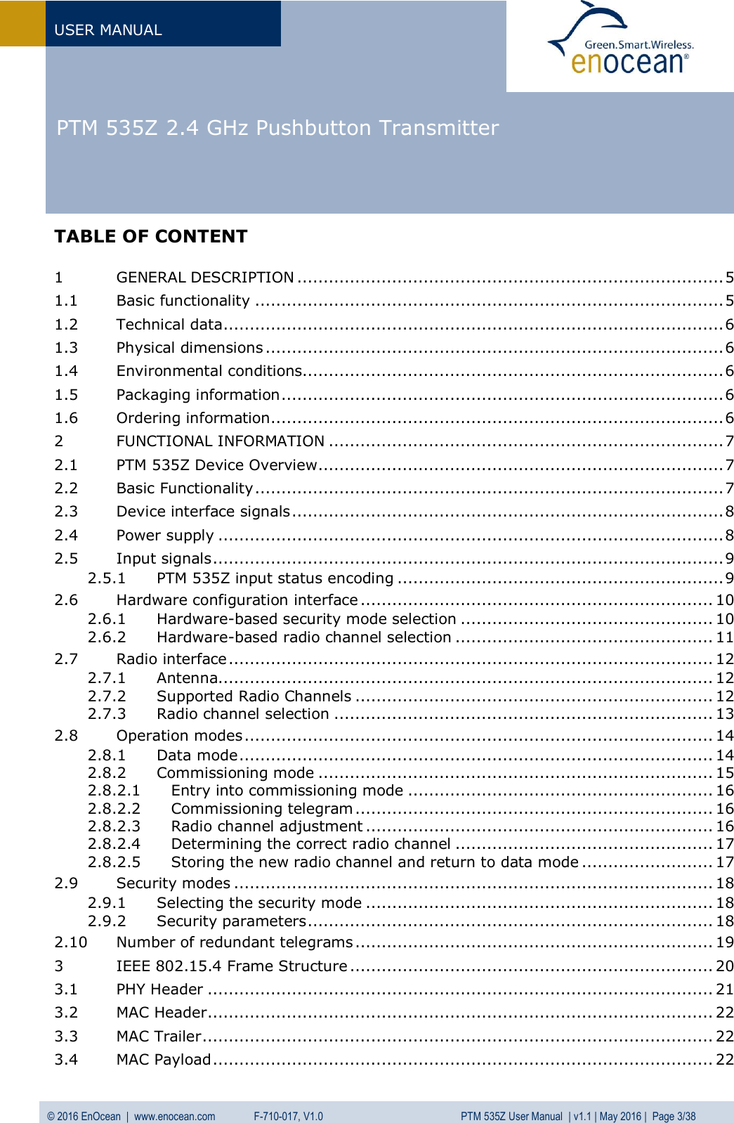   PTM 535Z 2.4 GHz Pushbutton Transmitter  USER MANUAL © 2016 EnOcean  |  www.enocean.com   F-710-017, V1.0          PTM 535Z User Manual  | v1.1 | May 2016 |  Page 3/38   TABLE OF CONTENT  1 GENERAL DESCRIPTION ................................................................................. 5 1.1 Basic functionality ......................................................................................... 5 1.2 Technical data ............................................................................................... 6 1.3 Physical dimensions ....................................................................................... 6 1.4 Environmental conditions................................................................................ 6 1.5 Packaging information .................................................................................... 6 1.6 Ordering information ...................................................................................... 6 2 FUNCTIONAL INFORMATION ........................................................................... 7 2.1 PTM 535Z Device Overview ............................................................................. 7 2.2 Basic Functionality ......................................................................................... 7 2.3 Device interface signals .................................................................................. 8 2.4 Power supply ................................................................................................ 8 2.5 Input signals ................................................................................................. 9 2.5.1 PTM 535Z input status encoding .............................................................. 9 2.6 Hardware configuration interface ................................................................... 10 2.6.1 Hardware-based security mode selection ................................................ 10 2.6.2 Hardware-based radio channel selection ................................................. 11 2.7 Radio interface ............................................................................................ 12 2.7.1 Antenna.............................................................................................. 12 2.7.2 Supported Radio Channels .................................................................... 12 2.7.3 Radio channel selection ........................................................................ 13 2.8 Operation modes ......................................................................................... 14 2.8.1 Data mode .......................................................................................... 14 2.8.2 Commissioning mode ........................................................................... 15 2.8.2.1 Entry into commissioning mode .......................................................... 16 2.8.2.2 Commissioning telegram .................................................................... 16 2.8.2.3 Radio channel adjustment .................................................................. 16 2.8.2.4 Determining the correct radio channel ................................................. 17 2.8.2.5 Storing the new radio channel and return to data mode ......................... 17 2.9 Security modes ........................................................................................... 18 2.9.1 Selecting the security mode .................................................................. 18 2.9.2 Security parameters ............................................................................. 18 2.10 Number of redundant telegrams .................................................................... 19 3 IEEE 802.15.4 Frame Structure ..................................................................... 20 3.1 PHY Header ................................................................................................ 21 3.2 MAC Header ................................................................................................ 22 3.3 MAC Trailer ................................................................................................. 22 3.4 MAC Payload ............................................................................................... 22 