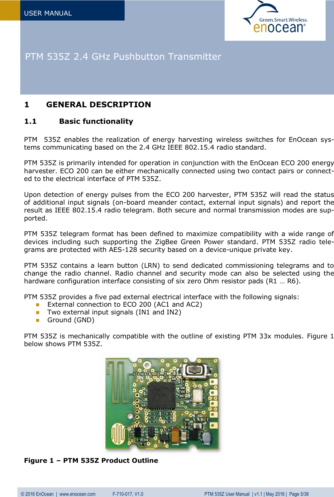   PTM 535Z 2.4 GHz Pushbutton Transmitter  USER MANUAL © 2016 EnOcean  |  www.enocean.com   F-710-017, V1.0          PTM 535Z User Manual  | v1.1 | May 2016 |  Page 5/38   1 GENERAL DESCRIPTION 1.1 Basic functionality  PTM    535Z  enables  the  realization  of  energy harvesting  wireless  switches  for  EnOcean  sys-tems communicating based on the 2.4 GHz IEEE 802.15.4 radio standard.   PTM 535Z is primarily intended for operation in conjunction with the EnOcean ECO 200 energy harvester. ECO 200 can be either mechanically connected using two contact pairs or connect-ed to the electrical interface of PTM 535Z.  Upon detection of energy pulses from the ECO 200 harvester, PTM 535Z will read the status of additional input signals (on-board meander contact, external input signals) and report the result as IEEE 802.15.4 radio telegram. Both secure and normal transmission modes are sup-ported.  PTM 535Z telegram format has been defined to maximize compatibility with a wide range of devices  including  such  supporting  the  ZigBee  Green  Power  standard.  PTM  535Z  radio  tele-grams are protected with AES-128 security based on a device-unique private key.  PTM 535Z contains  a learn button (LRN)  to send dedicated  commissioning telegrams and to change  the  radio channel.  Radio  channel  and security mode can  also  be selected using the hardware configuration interface consisting of six zero Ohm resistor pads (R1 … R6).  PTM 535Z provides a five pad external electrical interface with the following signals:  External connection to ECO 200 (AC1 and AC2)  Two external input signals (IN1 and IN2)  Ground (GND)  PTM 535Z is mechanically compatible with the outline of existing PTM 33x modules. Figure 1 below shows PTM 535Z.               Figure 1 – PTM 535Z Product Outline