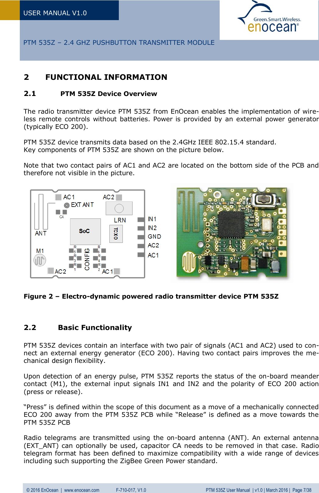 USER MANUAL V1.0   © 2016 EnOcean  |  www.enocean.com   F-710-017, V1.0          PTM 535Z User Manual  | v1.0 | March 2016 |  Page 7/38   PTM 535Z – 2.4 GHZ PUSHBUTTON TRANSMITTER MODULE 2 FUNCTIONAL INFORMATION 2.1  PTM 535Z Device Overview  The radio transmitter device PTM 535Z from EnOcean enables the implementation of wire-less remote  controls  without batteries.  Power is provided  by  an external  power generator (typically ECO 200).   PTM 535Z device transmits data based on the 2.4GHz IEEE 802.15.4 standard.  Key components of PTM 535Z are shown on the picture below.   Note that two contact pairs of AC1 and AC2 are located on the bottom side of the PCB and therefore not visible in the picture.                 Figure 2 – Electro-dynamic powered radio transmitter device PTM 535Z   2.2 Basic Functionality  PTM 535Z devices contain an interface with two pair of signals (AC1 and AC2) used to con-nect an external energy generator (ECO 200). Having two contact pairs improves the me-chanical design flexibility.  Upon detection of an energy pulse, PTM 535Z reports the status of the on-board meander contact  (M1),  the  external input  signals  IN1  and  IN2  and  the  polarity  of  ECO  200  action (press or release).   “Press” is defined within the scope of this document as a move of a mechanically connected ECO 200 away from the PTM 535Z PCB while “Release” is defined as a move towards the PTM 535Z PCB  Radio  telegrams  are transmitted using  the  on-board  antenna (ANT).  An  external  antenna (EXT_ANT) can optionally be used, capacitor CA needs to be removed in that case. Radio telegram format has been defined to maximize compatibility with a wide range of devices including such supporting the ZigBee Green Power standard. 