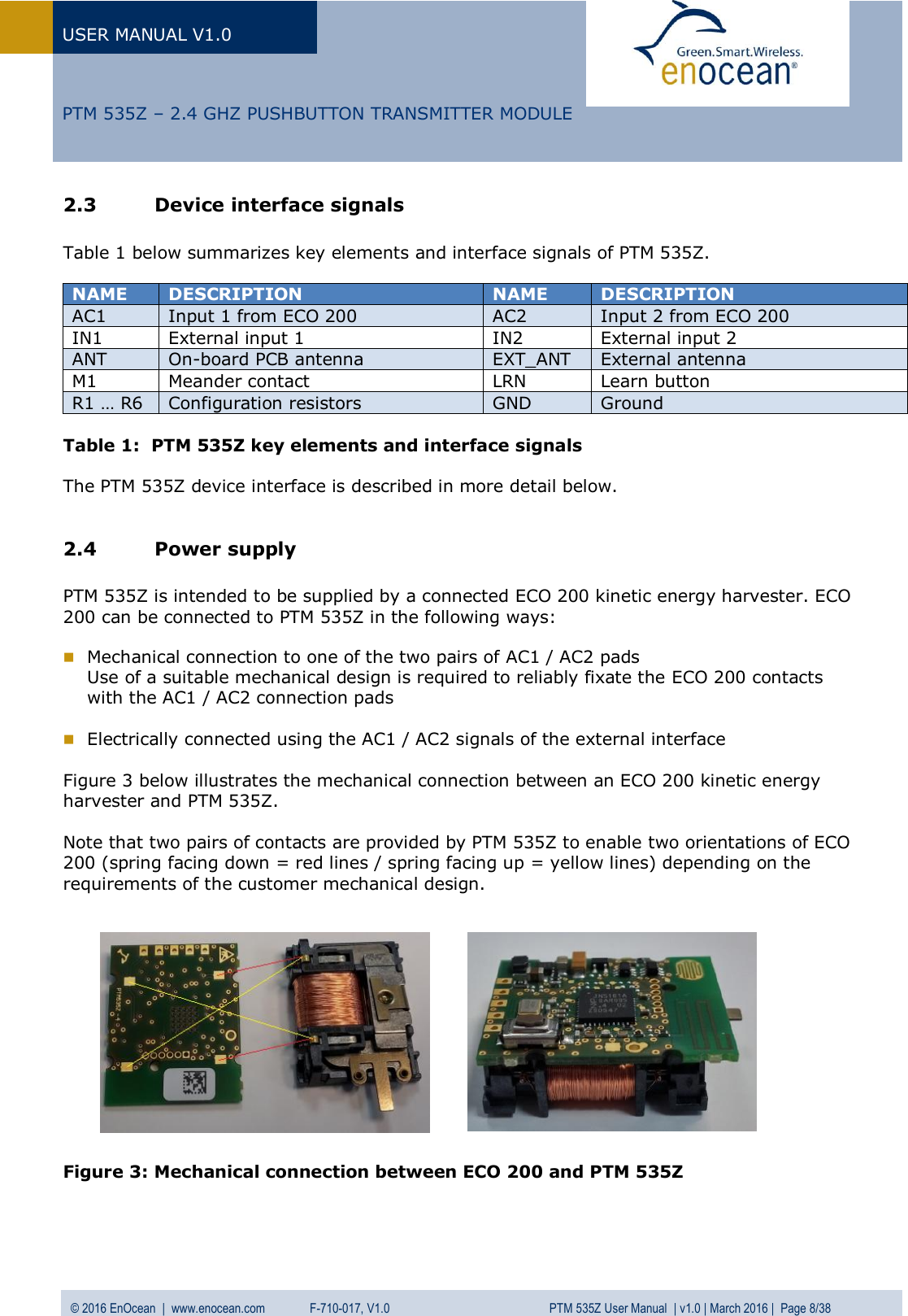 USER MANUAL V1.0   © 2016 EnOcean  |  www.enocean.com   F-710-017, V1.0          PTM 535Z User Manual  | v1.0 | March 2016 |  Page 8/38   PTM 535Z – 2.4 GHZ PUSHBUTTON TRANSMITTER MODULE 2.3 Device interface signals  Table 1 below summarizes key elements and interface signals of PTM 535Z.  NAME  DESCRIPTION  NAME  DESCRIPTION  AC1  Input 1 from ECO 200  AC2  Input 2 from ECO 200 IN1 External input 1 IN2 External input 2 ANT On-board PCB antenna  EXT_ANT External antenna  M1 Meander contact LRN Learn button R1 … R6 Configuration resistors GND Ground  Table 1:  PTM 535Z key elements and interface signals  The PTM 535Z device interface is described in more detail below.  2.4 Power supply   PTM 535Z is intended to be supplied by a connected ECO 200 kinetic energy harvester. ECO 200 can be connected to PTM 535Z in the following ways:   Mechanical connection to one of the two pairs of AC1 / AC2 pads Use of a suitable mechanical design is required to reliably fixate the ECO 200 contacts with the AC1 / AC2 connection pads   Electrically connected using the AC1 / AC2 signals of the external interface  Figure 3 below illustrates the mechanical connection between an ECO 200 kinetic energy harvester and PTM 535Z.   Note that two pairs of contacts are provided by PTM 535Z to enable two orientations of ECO 200 (spring facing down = red lines / spring facing up = yellow lines) depending on the requirements of the customer mechanical design.              Figure 3: Mechanical connection between ECO 200 and PTM 535Z   