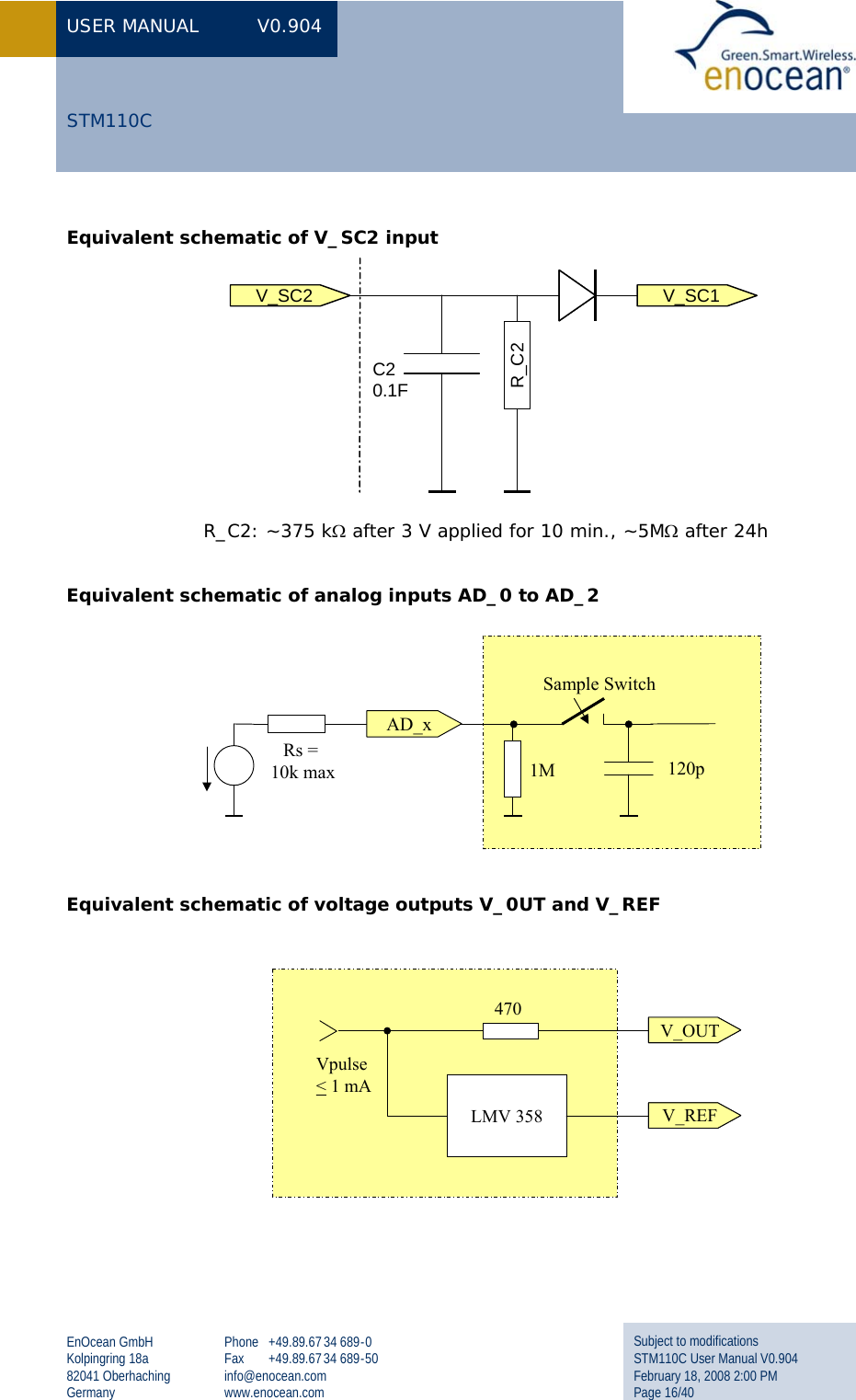 USER MANUAL  V0.904 EnOcean GmbH Kolpingring 18a 82041 Oberhaching Germany Phone +49.89.67 34 689-0 Fax +49.89.67 34 689-50 info@enocean.com www.enocean.com Subject to modifications STM110C User Manual V0.904 February 18, 2008 2:00 PM Page 16/40  STM110C Equivalent schematic of V_SC2 input  R_C2: ~375 kΩ after 3 V applied for 10 min., ~5MΩ after 24h  Equivalent schematic of analog inputs AD_0 to AD_2   Equivalent schematic of voltage outputs V_0UT and V_REF  V_SC2C20.1FR_C2V_SC11M 120pSample SwitchRs = 10k maxAD_xV_OUTV_REFLMV 358470Vpulse&lt;1 mAV_OUTV_REFLMV 358470Vpulse&lt;1 mA