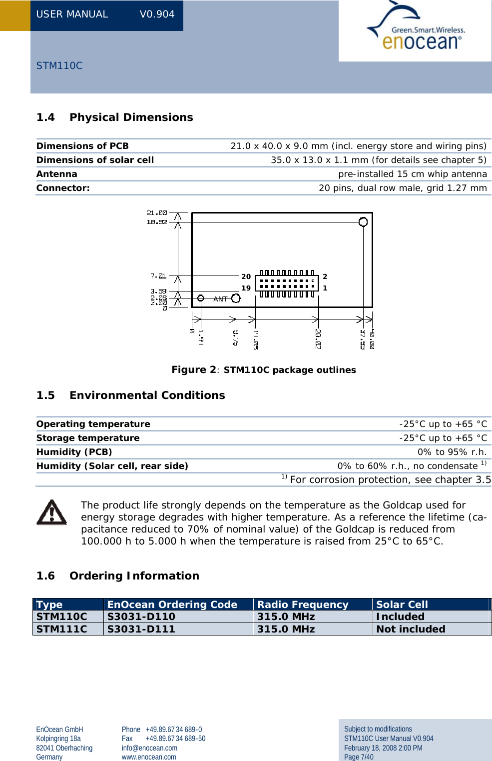 USER MANUAL  V0.904 EnOcean GmbH Kolpingring 18a 82041 Oberhaching Germany Phone +49.89.67 34 689-0 Fax +49.89.67 34 689-50 info@enocean.com www.enocean.com Subject to modifications STM110C User Manual V0.904 February 18, 2008 2:00 PM Page 7/40  STM110C 1.4 Physical Dimensions  Dimensions of PCB  21.0 x 40.0 x 9.0 mm (incl. energy store and wiring pins) Dimensions of solar cell  35.0 x 13.0 x 1.1 mm (for details see chapter 5) Antenna  pre-installed 15 cm whip antenna Connector:   20 pins, dual row male, grid 1.27 mm  Figure 2: STM110C package outlines 1.5 Environmental Conditions  Operating temperature  -25°C up to +65 °C Storage temperature  -25°C up to +65 °C Humidity (PCB) 0% to 95% r.h. Humidity (Solar cell, rear side)  0% to 60% r.h., no condensate 1) 1) For corrosion protection, see chapter 3.5  The product life strongly depends on the temperature as the Goldcap used for energy storage degrades with higher temperature. As a reference the lifetime (ca-pacitance reduced to 70% of nominal value) of the Goldcap is reduced from 100.000 h to 5.000 h when the temperature is raised from 25°C to 65°C.  1.6 Ordering Information    Type  EnOcean Ordering Code  Radio Frequency  Solar Cell STM110C  S3031-D110  315.0 MHz  Included STM111C  S3031-D111  315.0 MHz  Not included 2 1 20 19 ANT 