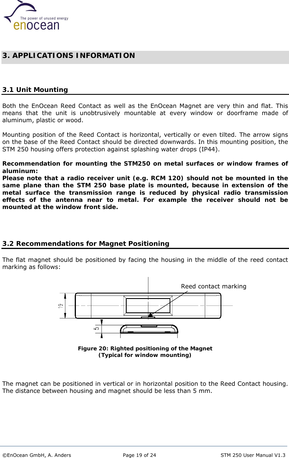   3. APPLICATIONS INFORMATION   3.1 Unit Mounting Both the EnOcean Reed Contact as well as the EnOcean Magnet are very thin and flat. This means that the unit is unobtrusively mountable at every window or doorframe made of aluminum, plastic or wood.  Mounting position of the Reed Contact is horizontal, vertically or even tilted. The arrow signs on the base of the Reed Contact should be directed downwards. In this mounting position, the STM 250 housing offers protection against splashing water drops (IP44).  Recommendation for mounting the STM250 on metal surfaces or window frames of aluminum: Please note that a radio receiver unit (e.g. RCM 120) should not be mounted in the same plane than the STM 250 base plate is mounted, because in extension of the metal surface the transmission range is reduced by physical radio transmission effects of the antenna near to metal. For example the receiver should not be mounted at the window front side.     3.2 Recommendations for Magnet Positioning The flat magnet should be positioned by facing the housing in the middle of the reed contact marking as follows:  Reed contact marking    Figure 20: Righted positioning of the Magnet  (Typical for window mounting)    The magnet can be positioned in vertical or in horizontal position to the Reed Contact housing. The distance between housing and magnet should be less than 5 mm.   ©EnOcean GmbH, A. Anders  Page 19 of 24   STM 250 User Manual V1.3  