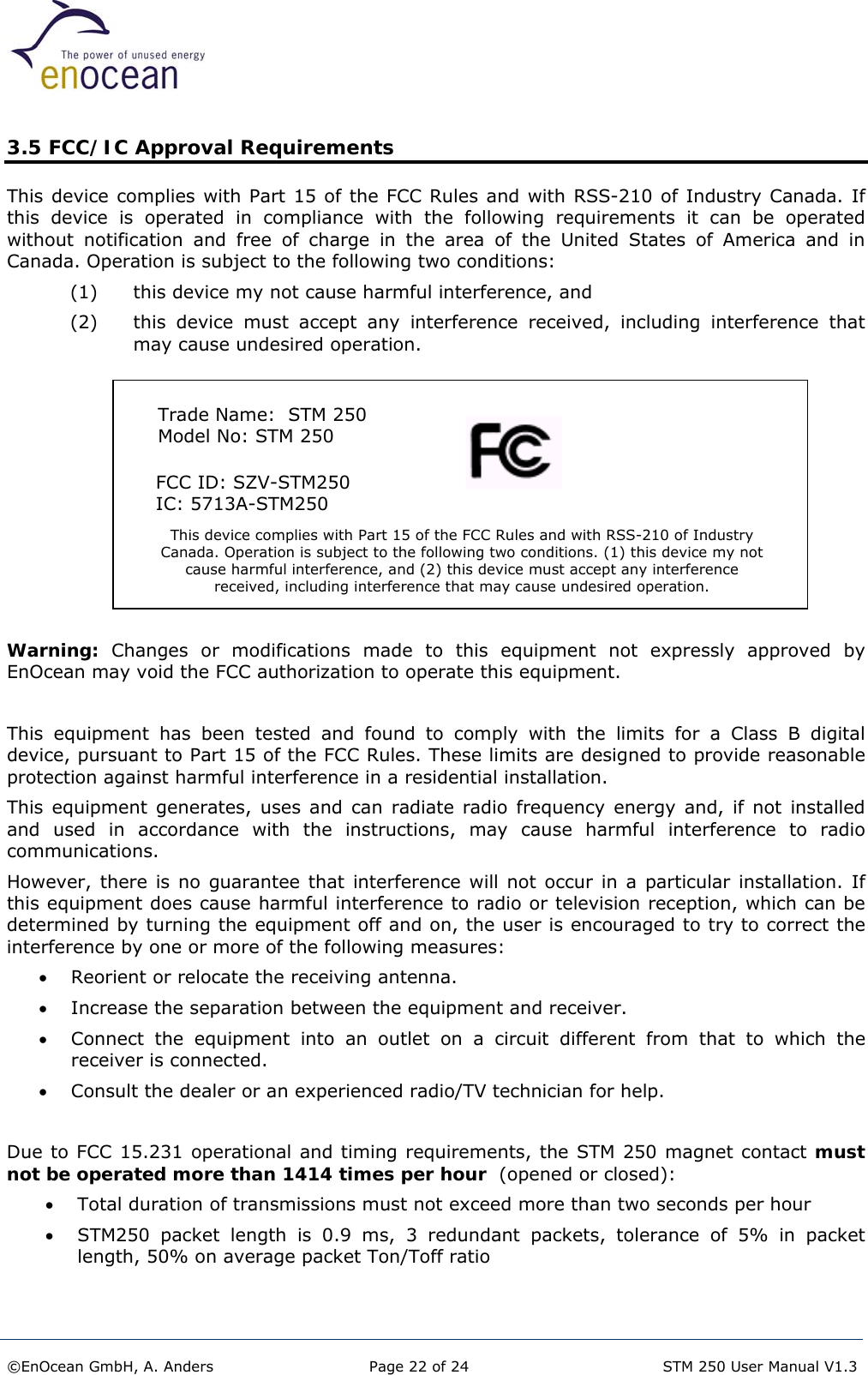  3.5 FCC/IC Approval Requirements This device complies with Part 15 of the FCC Rules and with RSS-210 of Industry Canada. If this device is operated in compliance with the following requirements it can be operated without notification and free of charge in the area of the United States of America and in Canada. Operation is subject to the following two conditions: (1)  this device my not cause harmful interference, and  (2)  this device must accept any interference received, including interference that may cause undesired operation.          Trade Name:  STM 250  Model No: STM 250 This device complies with Part 15 of the FCC Rules and with RSS-210 of Industry Canada. Operation is subject to the following two conditions. (1) this device my not cause harmful interference, and (2) this device must accept any interference received, including interference that may cause undesired operation.      FCC ID: SZV-STM250      IC: 5713A-STM250 Warning: Changes or modifications made to this equipment not expressly approved by EnOcean may void the FCC authorization to operate this equipment.  This equipment has been tested and found to comply with the limits for a Class B digital device, pursuant to Part 15 of the FCC Rules. These limits are designed to provide reasonable protection against harmful interference in a residential installation.  This equipment generates, uses and can radiate radio frequency energy and, if not installed and used in accordance with the instructions, may cause harmful interference to radio communications.   However, there is no guarantee that interference will not occur in a particular installation. If this equipment does cause harmful interference to radio or television reception, which can be determined by turning the equipment off and on, the user is encouraged to try to correct the interference by one or more of the following measures: •  Reorient or relocate the receiving antenna. •  Increase the separation between the equipment and receiver. •  Connect the equipment into an outlet on a circuit different from that to which the receiver is connected. •  Consult the dealer or an experienced radio/TV technician for help.  Due to FCC 15.231 operational and timing requirements, the STM 250 magnet contact must not be operated more than 1414 times per hour  (opened or closed): •  Total duration of transmissions must not exceed more than two seconds per hour •  STM250 packet length is 0.9 ms, 3 redundant packets, tolerance of 5% in packet length, 50% on average packet Ton/Toff ratio   ©EnOcean GmbH, A. Anders  Page 22 of 24   STM 250 User Manual V1.3  