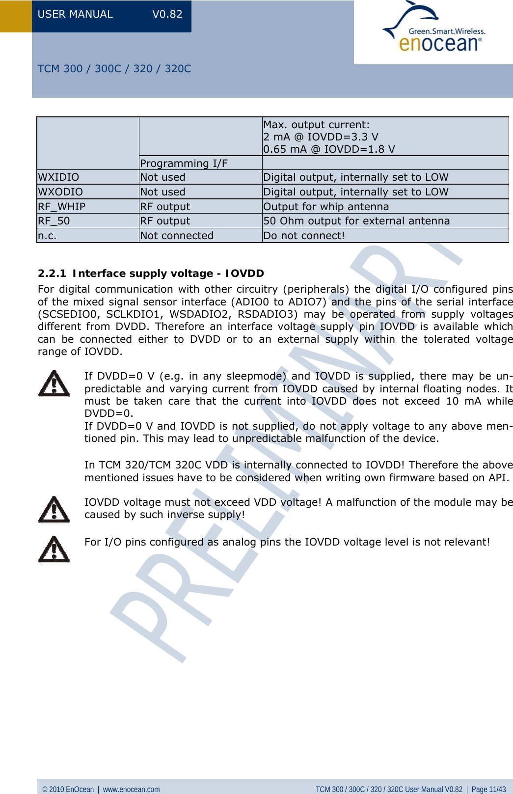 USER MANUAL V0.82 © 2010 EnOcean  |  www.enocean.com  TCM 300 / 300C / 320 / 320C User Manual V0.82  |  Page 11/43   TCM 300 / 300C / 320 / 320C Max. output current:  2 mA @ IOVDD=3.3 V 0.65 mA @ IOVDD=1.8 V Programming I/F   WXIDIO  Not used  Digital output, internally set to LOW WXODIO  Not used  Digital output, internally set to LOW RF_WHIP  RF output  Output for whip antenna RF_50  RF output  50 Ohm output for external antenna n.c.  Not connected  Do not connect!  2.2.1 Interface supply voltage - IOVDD For digital communication with other circuitry (peripherals) the digital I/O configured pins of the mixed signal sensor interface (ADIO0 to ADIO7) and the pins of the serial interface (SCSEDIO0, SCLKDIO1, WSDADIO2, RSDADIO3) may be operated from supply voltages different from DVDD. Therefore an interface voltage supply pin IOVDD is available which can be connected either to DVDD or to an external supply within the tolerated voltage range of IOVDD.   If DVDD=0 V (e.g. in any sleepmode) and IOVDD is supplied, there may be un-predictable and varying current from IOVDD caused by internal floating nodes. It must be taken care that the current into IOVDD does not exceed 10 mA while DVDD=0. If DVDD=0 V and IOVDD is not supplied, do not apply voltage to any above men-tioned pin. This may lead to unpredictable malfunction of the device. In TCM 320/TCM 320C VDD is internally connected to IOVDD! Therefore the above mentioned issues have to be considered when writing own firmware based on API.   IOVDD voltage must not exceed VDD voltage! A malfunction of the module may be caused by such inverse supply!   For I/O pins configured as analog pins the IOVDD voltage level is not relevant!                 