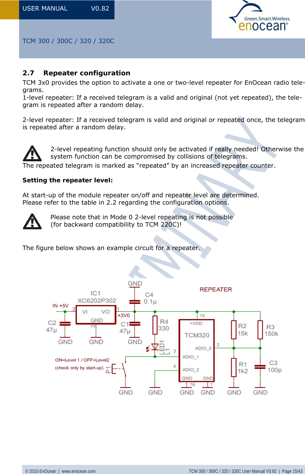 USER MANUAL V0.82 © 2010 EnOcean  |  www.enocean.com  TCM 300 / 300C / 320 / 320C User Manual V0.82  |  Page 15/43   TCM 300 / 300C / 320 / 320C 2.7 Repeater configuration TCM 3x0 provides the option to activate a one or two-level repeater for EnOcean radio tele-grams. 1-level repeater: If a received telegram is a valid and original (not yet repeated), the tele-gram is repeated after a random delay.  2-level repeater: If a received telegram is valid and original or repeated once, the telegram is repeated after a random delay.  The repeated telegram is marked as “repeated” by an increased repeater counter.   Setting the repeater level:  At start-up of the module repeater on/off and repeater level are determined. Please refer to the table in  2.2 regarding the configuration options.   The figure below shows an example circuit for a repeater.                           2-level repeating function should only be activated if really needed! Otherwise the system function can be compromised by collisions of telegrams.  Please note that in Mode 0 2-level repeating is not possible  (for backward compatibility to TCM 220C)! 