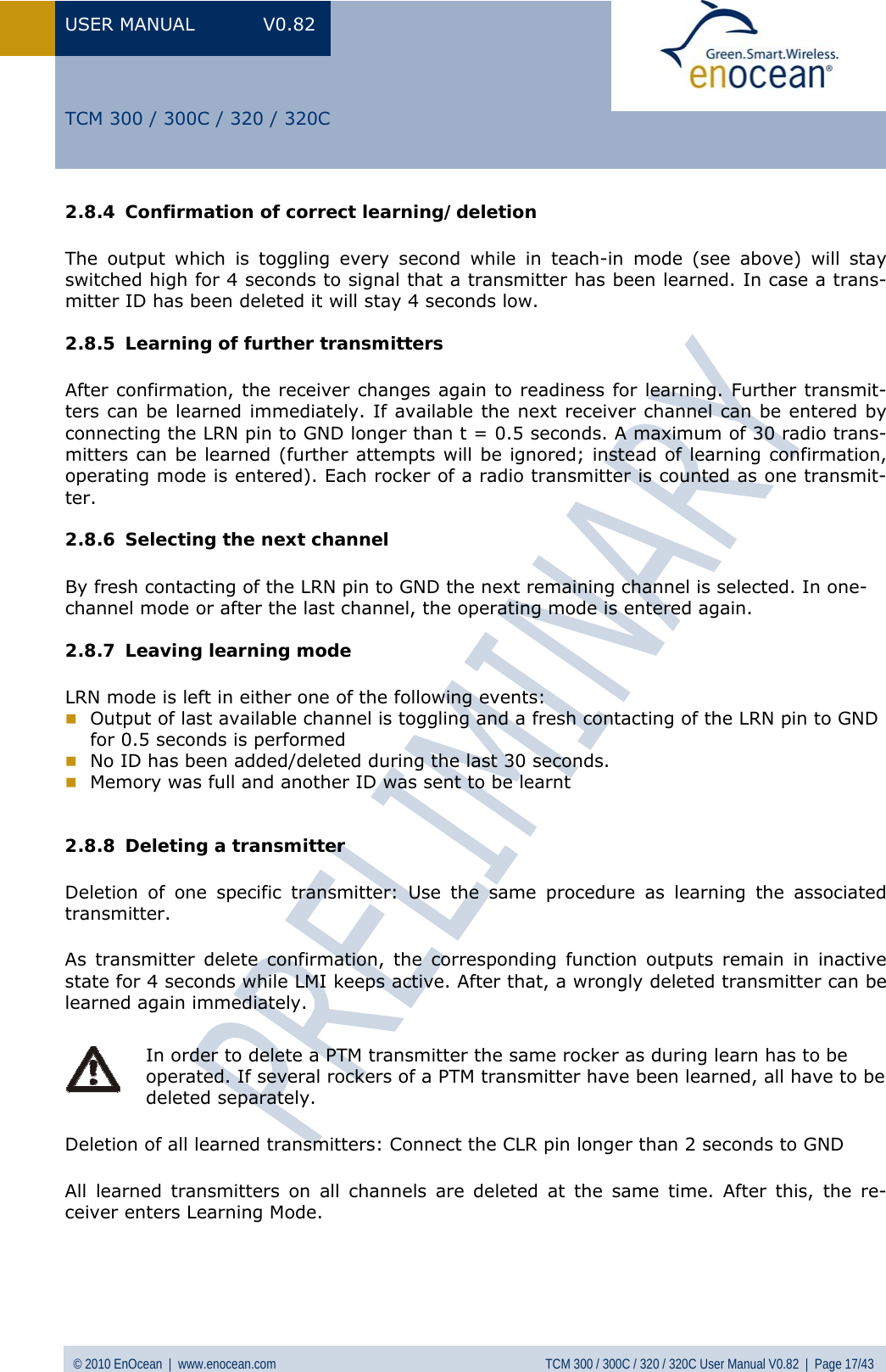 USER MANUAL V0.82 © 2010 EnOcean  |  www.enocean.com  TCM 300 / 300C / 320 / 320C User Manual V0.82  |  Page 17/43   TCM 300 / 300C / 320 / 320C 2.8.4 Confirmation of correct learning/deletion The output which is toggling every second while in teach-in mode (see above) will stay switched high for 4 seconds to signal that a transmitter has been learned. In case a trans-mitter ID has been deleted it will stay 4 seconds low. 2.8.5 Learning of further transmitters After confirmation, the receiver changes again to readiness for learning. Further transmit-ters can be learned immediately. If available the next receiver channel can be entered by connecting the LRN pin to GND longer than t = 0.5 seconds. A maximum of 30 radio trans-mitters can be learned (further attempts will be ignored; instead of learning confirmation, operating mode is entered). Each rocker of a radio transmitter is counted as one transmit-ter. 2.8.6 Selecting the next channel  By fresh contacting of the LRN pin to GND the next remaining channel is selected. In one-channel mode or after the last channel, the operating mode is entered again. 2.8.7 Leaving learning mode LRN mode is left in either one of the following events:  Output of last available channel is toggling and a fresh contacting of the LRN pin to GND for 0.5 seconds is performed  No ID has been added/deleted during the last 30 seconds.  Memory was full and another ID was sent to be learnt  2.8.8 Deleting a transmitter Deletion of one specific transmitter: Use the same procedure as learning the associated transmitter. As transmitter delete confirmation, the corresponding function outputs remain in inactive state for 4 seconds while LMI keeps active. After that, a wrongly deleted transmitter can be learned again immediately.    In order to delete a PTM transmitter the same rocker as during learn has to be operated. If several rockers of a PTM transmitter have been learned, all have to be deleted separately.  Deletion of all learned transmitters: Connect the CLR pin longer than 2 seconds to GND All learned transmitters on all channels are deleted at the same time. After this, the re-ceiver enters Learning Mode.  