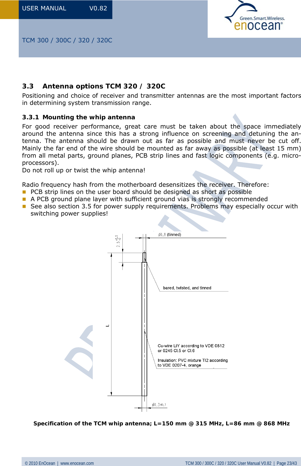 USER MANUAL V0.82 © 2010 EnOcean  |  www.enocean.com  TCM 300 / 300C / 320 / 320C User Manual V0.82  |  Page 23/43   TCM 300 / 300C / 320 / 320C  3.3 Antenna options TCM 320 / 320C Positioning and choice of receiver and transmitter antennas are the most important factors in determining system transmission range. 3.3.1 Mounting the whip antenna For good receiver performance, great care must be taken about the space immediately around the antenna since this has a strong influence on screening and detuning the an-tenna. The antenna should be drawn out as far as possible and must never be cut off. Mainly the far end of the wire should be mounted as far away as possible (at least 15 mm) from all metal parts, ground planes, PCB strip lines and fast logic components (e.g. micro-processors). Do not roll up or twist the whip antenna!  Radio frequency hash from the motherboard desensitizes the receiver. Therefore:  PCB strip lines on the user board should be designed as short as possible  A PCB ground plane layer with sufficient ground vias is strongly recommended   See also section  3.5 for power supply requirements. Problems may especially occur with switching power supplies!     Specification of the TCM whip antenna; L=150 mm @ 315 MHz, L=86 mm @ 868 MHz  