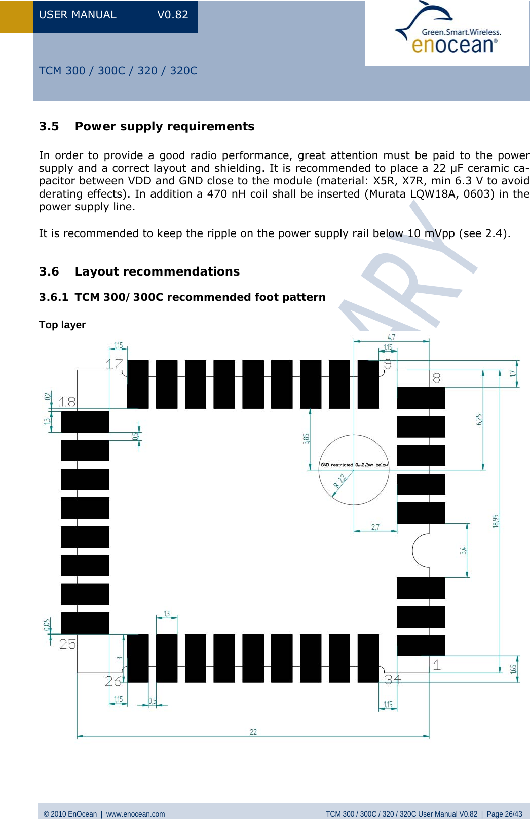 USER MANUAL V0.82 © 2010 EnOcean  |  www.enocean.com  TCM 300 / 300C / 320 / 320C User Manual V0.82  |  Page 26/43   TCM 300 / 300C / 320 / 320C 3.5 Power supply requirements  In order to provide a good radio performance, great attention must be paid to the power supply and a correct layout and shielding. It is recommended to place a 22 µF ceramic ca-pacitor between VDD and GND close to the module (material: X5R, X7R, min 6.3 V to avoid derating effects). In addition a 470 nH coil shall be inserted (Murata LQW18A, 0603) in the power supply line.  It is recommended to keep the ripple on the power supply rail below 10 mVpp (see  2.4).  3.6 Layout recommendations 3.6.1 TCM 300/300C recommended foot pattern  Top layer                        