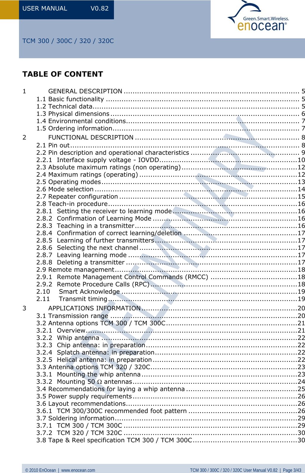 USER MANUAL V0.82 © 2010 EnOcean  |  www.enocean.com  TCM 300 / 300C / 320 / 320C User Manual V0.82  |  Page 3/43   TCM 300 / 300C / 320 / 320C TABLE OF CONTENT  1 GENERAL DESCRIPTION ............................................................................... 5 1.1 Basic functionality ....................................................................................... 5 1.2 Technical data............................................................................................. 5 1.3 Physical dimensions ..................................................................................... 6 1.4 Environmental conditions.............................................................................. 7 1.5 Ordering information.................................................................................... 7 2 FUNCTIONAL DESCRIPTION .......................................................................... 8 2.1 Pin out....................................................................................................... 8 2.2 Pin description and operational characteristics ................................................. 9 2.2.1 Interface supply voltage - IOVDD..............................................................10 2.3 Absolute maximum ratings (non operating)....................................................12 2.4 Maximum ratings (operating) .......................................................................12 2.5 Operating modes........................................................................................13 2.6 Mode selection ...........................................................................................14 2.7 Repeater configuration ................................................................................15 2.8 Teach-in procedure.....................................................................................16 2.8.1 Setting the receiver to learning mode ........................................................16 2.8.2 Confirmation of Learning Mode .................................................................16 2.8.3 Teaching in a transmitter.........................................................................16 2.8.4 Confirmation of correct learning/deletion ...................................................17 2.8.5 Learning of further transmitters................................................................17 2.8.6 Selecting the next channel .......................................................................17 2.8.7 Leaving learning mode ............................................................................17 2.8.8 Deleting a transmitter .............................................................................17 2.9 Remote management..................................................................................18 2.9.1 Remote Management Control Commands (RMCC) .......................................18 2.9.2 Remote Procedure Calls (RPC) ..................................................................18 2.10 Smart Acknowledge ...............................................................................19 2.11 Transmit timing.....................................................................................19 3 APPLICATIONS INFORMATION ......................................................................20 3.1 Transmission range ....................................................................................20 3.2 Antenna options TCM 300 / TCM 300C...........................................................21 3.2.1 Overview...............................................................................................21 3.2.2 Whip antenna ........................................................................................22 3.2.3 Chip antenna: in preparation....................................................................22 3.2.4 Splatch antenna: in preparation................................................................22 3.2.5 Helical antenna: in preparation.................................................................22 3.3 Antenna options TCM 320 / 320C..................................................................23 3.3.1 Mounting the whip antenna......................................................................23 3.3.2 Mounting 50 Ω antennas..........................................................................24 3.4 Recommendations for laying a whip antenna ..................................................25 3.5 Power supply requirements..........................................................................26 3.6 Layout recommendations.............................................................................26 3.6.1 TCM 300/300C recommended foot pattern .................................................26 3.7 Soldering information..................................................................................29 3.7.1 TCM 300 / TCM 300C ..............................................................................29 3.7.2 TCM 320 / TCM 320C ..............................................................................30 3.8 Tape &amp; Reel specification TCM 300 / TCM 300C...............................................30 