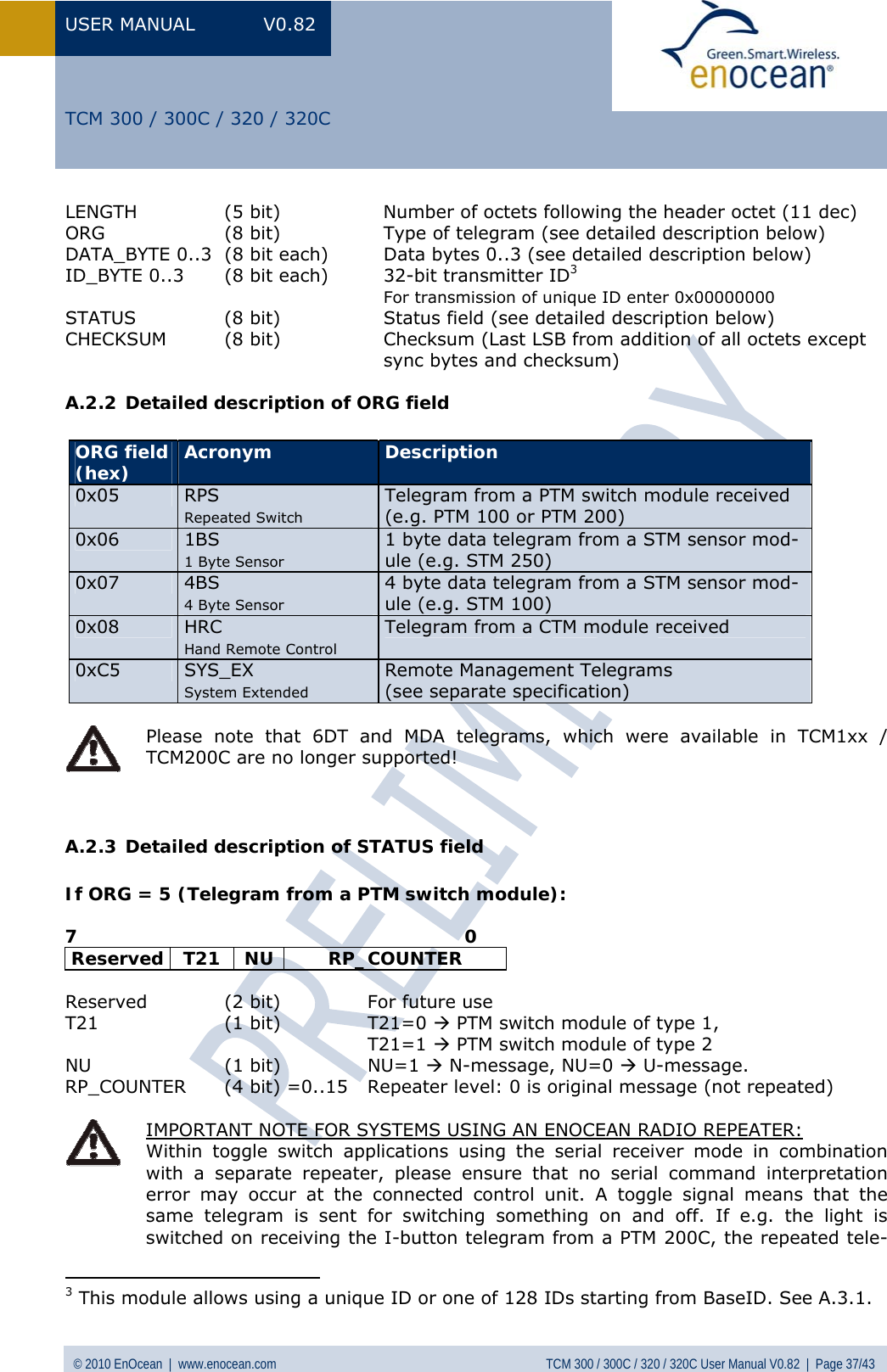 USER MANUAL V0.82 © 2010 EnOcean  |  www.enocean.com  TCM 300 / 300C / 320 / 320C User Manual V0.82  |  Page 37/43   TCM 300 / 300C / 320 / 320C LENGTH  (5 bit)  Number of octets following the header octet (11 dec) ORG  (8 bit)  Type of telegram (see detailed description below) DATA_BYTE 0..3  (8 bit each)   Data bytes 0..3 (see detailed description below) ID_BYTE 0..3  (8 bit each)   32-bit transmitter ID3   For transmission of unique ID enter 0x00000000 STATUS (8 bit)  Status field (see detailed description below) CHECKSUM  (8 bit)  Checksum (Last LSB from addition of all octets except    sync bytes and checksum) A.2.2 Detailed description of ORG field  ORG field  (hex)  Acronym  Description 0x05  RPS Repeated Switch Telegram from a PTM switch module received  (e.g. PTM 100 or PTM 200) 0x06  1BS 1 Byte Sensor 1 byte data telegram from a STM sensor mod-ule (e.g. STM 250) 0x07  4BS 4 Byte Sensor 4 byte data telegram from a STM sensor mod-ule (e.g. STM 100) 0x08  HRC Hand Remote Control Telegram from a CTM module received 0xC5  SYS_EX System Extended Remote Management Telegrams  (see separate specification)   Please note that 6DT and MDA telegrams, which were available in TCM1xx / TCM200C are no longer supported!   A.2.3 Detailed description of STATUS field  If ORG = 5 (Telegram from a PTM switch module):  7                                                                0 Reserved T21  NU  RP_COUNTER  Reserved  (2 bit)   For future use T21 (1 bit) T21=0 Æ PTM switch module of type 1,    T21=1 Æ PTM switch module of type 2 NU (1 bit) NU=1 Æ N-message, NU=0 Æ U-message. RP_COUNTER  (4 bit) =0..15  Repeater level: 0 is original message (not repeated)   IMPORTANT NOTE FOR SYSTEMS USING AN ENOCEAN RADIO REPEATER:  Within toggle switch applications using the serial receiver mode in combination with a separate repeater, please ensure that no serial command interpretation error may occur at the connected control unit. A toggle signal means that the same telegram is sent for switching something on and off. If e.g. the light is switched on receiving the I-button telegram from a PTM 200C, the repeated tele-                                          3 This module allows using a unique ID or one of 128 IDs starting from BaseID. See  A.3.1. 