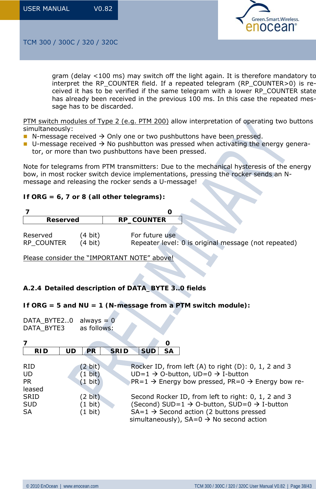 USER MANUAL V0.82 © 2010 EnOcean  |  www.enocean.com  TCM 300 / 300C / 320 / 320C User Manual V0.82  |  Page 38/43   TCM 300 / 300C / 320 / 320C gram (delay &lt;100 ms) may switch off the light again. It is therefore mandatory to interpret the RP_COUNTER field. If a repeated telegram (RP_COUNTER&gt;0) is re-ceived it has to be verified if the same telegram with a lower RP_COUNTER state has already been received in the previous 100 ms. In this case the repeated mes-sage has to be discarded.  PTM switch modules of Type 2 (e.g. PTM 200) allow interpretation of operating two buttons simultaneously:  N-message received Æ Only one or two pushbuttons have been pressed.  U-message received Æ No pushbutton was pressed when activating the energy genera-tor, or more than two pushbuttons have been pressed.  Note for telegrams from PTM transmitters: Due to the mechanical hysteresis of the energy bow, in most rocker switch device implementations, pressing the rocker sends an N-message and releasing the rocker sends a U-message!   If ORG = 6, 7 or 8 (all other telegrams):   7                                                                0 Reserved RP_COUNTER  Reserved  (4 bit)  For future use RP_COUNTER  (4 bit)  Repeater level: 0 is original message (not repeated)  Please consider the “IMPORTANT NOTE” above!   A.2.4 Detailed description of DATA_BYTE 3..0 fields  If ORG = 5 and NU = 1 (N-message from a PTM switch module):  DATA_BYTE2..0  always = 0 DATA_BYTE3 as follows:  7                                                                0 RID UD PR SRID SUD SA  RID  (2 bit)  Rocker ID, from left (A) to right (D): 0, 1, 2 and 3  UD (1 bit) UD=1 Æ O-button, UD=0 Æ I-button PR (1 bit) PR=1 Æ Energy bow pressed, PR=0 Æ Energy bow re-leased SRID  (2 bit)  Second Rocker ID, from left to right: 0, 1, 2 and 3 SUD  (1 bit)  (Second) SUD=1 Æ O-button, SUD=0 Æ I-button SA (1 bit) SA=1 Æ Second action (2 buttons pressed                                                  simultaneously), SA=0 Æ No second action      