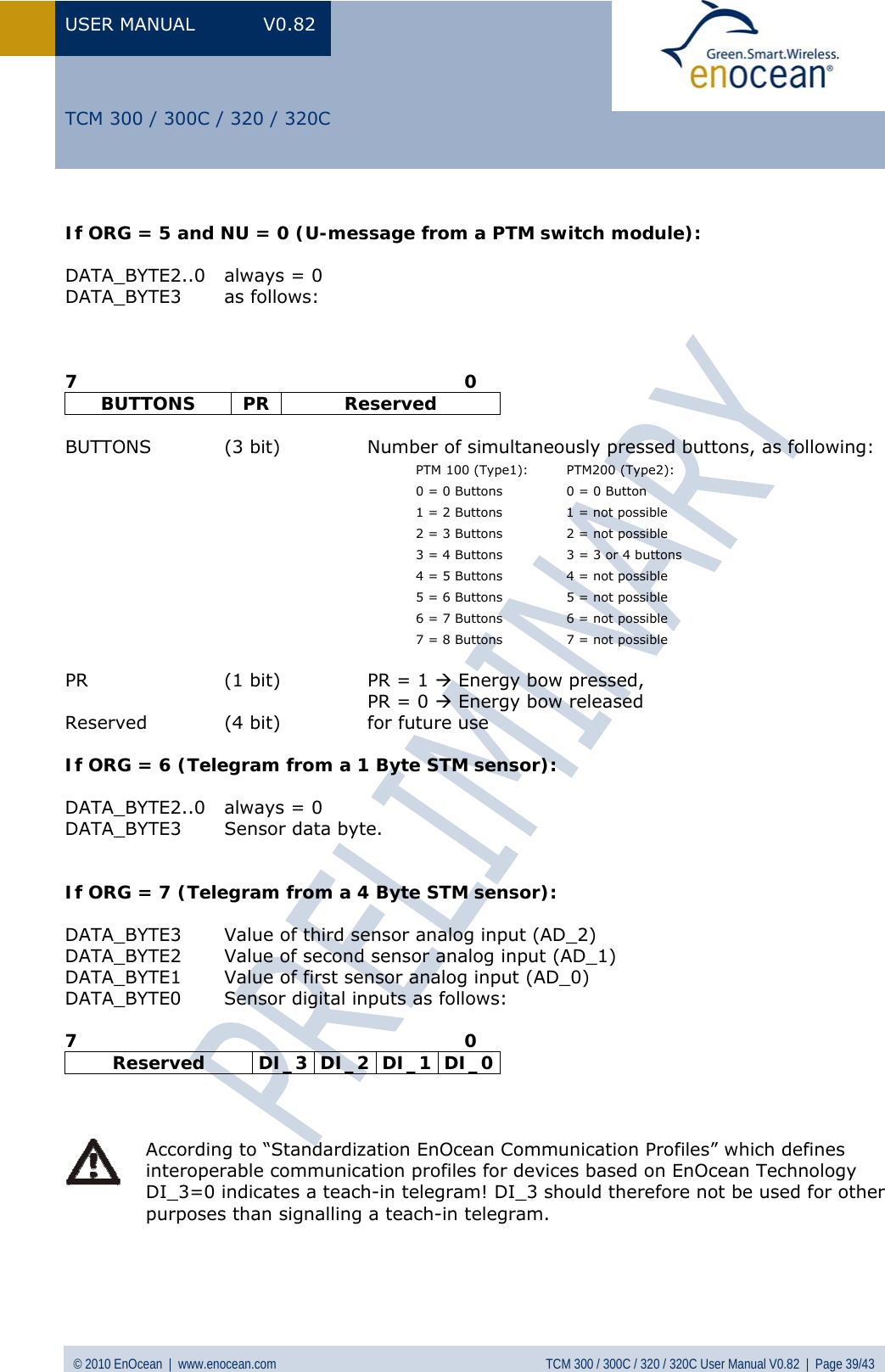 USER MANUAL V0.82 © 2010 EnOcean  |  www.enocean.com  TCM 300 / 300C / 320 / 320C User Manual V0.82  |  Page 39/43   TCM 300 / 300C / 320 / 320C  If ORG = 5 and NU = 0 (U-message from a PTM switch module):  DATA_BYTE2..0  always = 0 DATA_BYTE3 as follows:    7                                                                0 BUTTONS PR  Reserved  BUTTONS  (3 bit)   Number of simultaneously pressed buttons, as following: PTM 100 (Type1):  PTM200 (Type2): 0 = 0 Buttons   0 = 0 Button 1 = 2 Buttons   1 = not possible 2 = 3 Buttons   2 = not possible 3 = 4 Buttons   3 = 3 or 4 buttons 4 = 5 Buttons   4 = not possible 5 = 6 Buttons   5 = not possible 6 = 7 Buttons   6 = not possible 7 = 8 Buttons   7 = not possible  PR  (1 bit)   PR = 1 Æ Energy bow pressed,    PR = 0 Æ Energy bow released Reserved  (4 bit)   for future use  If ORG = 6 (Telegram from a 1 Byte STM sensor):  DATA_BYTE2..0  always = 0 DATA_BYTE3  Sensor data byte.   If ORG = 7 (Telegram from a 4 Byte STM sensor):  DATA_BYTE3  Value of third sensor analog input (AD_2) DATA_BYTE2  Value of second sensor analog input (AD_1) DATA_BYTE1  Value of first sensor analog input (AD_0) DATA_BYTE0  Sensor digital inputs as follows:  7                                                                0 Reserved  DI_3 DI_2 DI_1 DI_0     According to “Standardization EnOcean Communication Profiles” which defines interoperable communication profiles for devices based on EnOcean Technology DI_3=0 indicates a teach-in telegram! DI_3 should therefore not be used for other purposes than signalling a teach-in telegram.    