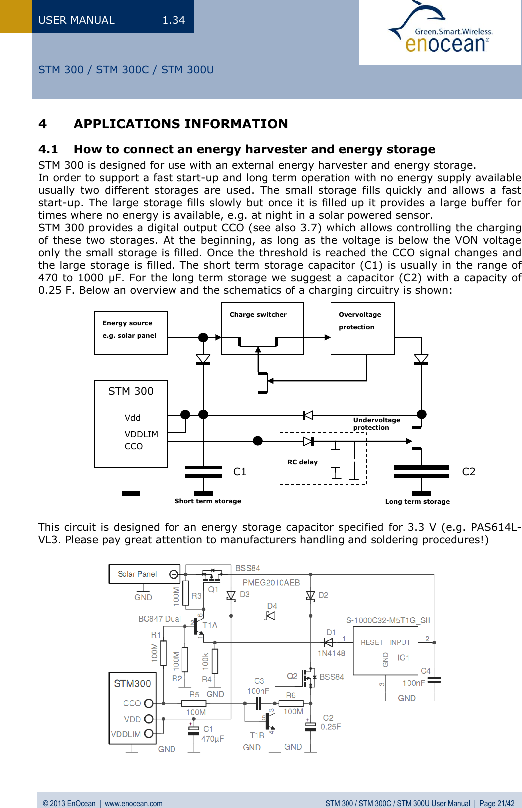 USER MANUAL  1.34 © 2013 EnOcean  |  www.enocean.com  STM 300 / STM 300C / STM 300U User Manual  |  Page 21/42   STM 300 / STM 300C / STM 300U Energy source e.g. solar panel Charge switcher Overvoltage protection STM 300  Vdd  VDDLIM   CCO    Undervoltage protection  RC delay Short term storage   Long term storage  4 APPLICATIONS INFORMATION 4.1 How to connect an energy harvester and energy storage STM 300 is designed for use with an external energy harvester and energy storage. In order to support a fast start-up and long term operation with no energy supply available usually  two  different  storages  are  used.  The  small  storage  fills  quickly  and  allows  a  fast start-up. The large storage fills slowly but once it is filled up it provides a large buffer for times where no energy is available, e.g. at night in a solar powered sensor. STM 300 provides a digital output CCO (see also 3.7) which allows controlling the charging of these two storages.  At  the beginning,  as long as the voltage is below the VON  voltage only the small storage is filled. Once the threshold is reached the CCO signal changes and the large storage is filled. The short term storage capacitor (C1) is usually in the range of 470 to 1000 µF. For the long term storage we suggest a capacitor (C2) with a capacity of 0.25 F. Below an overview and the schematics of a charging circuitry is shown:                   This circuit is designed for an energy storage capacitor specified  for 3.3  V (e.g. PAS614L-VL3. Please pay great attention to manufacturers handling and soldering procedures!)  C1 C2 