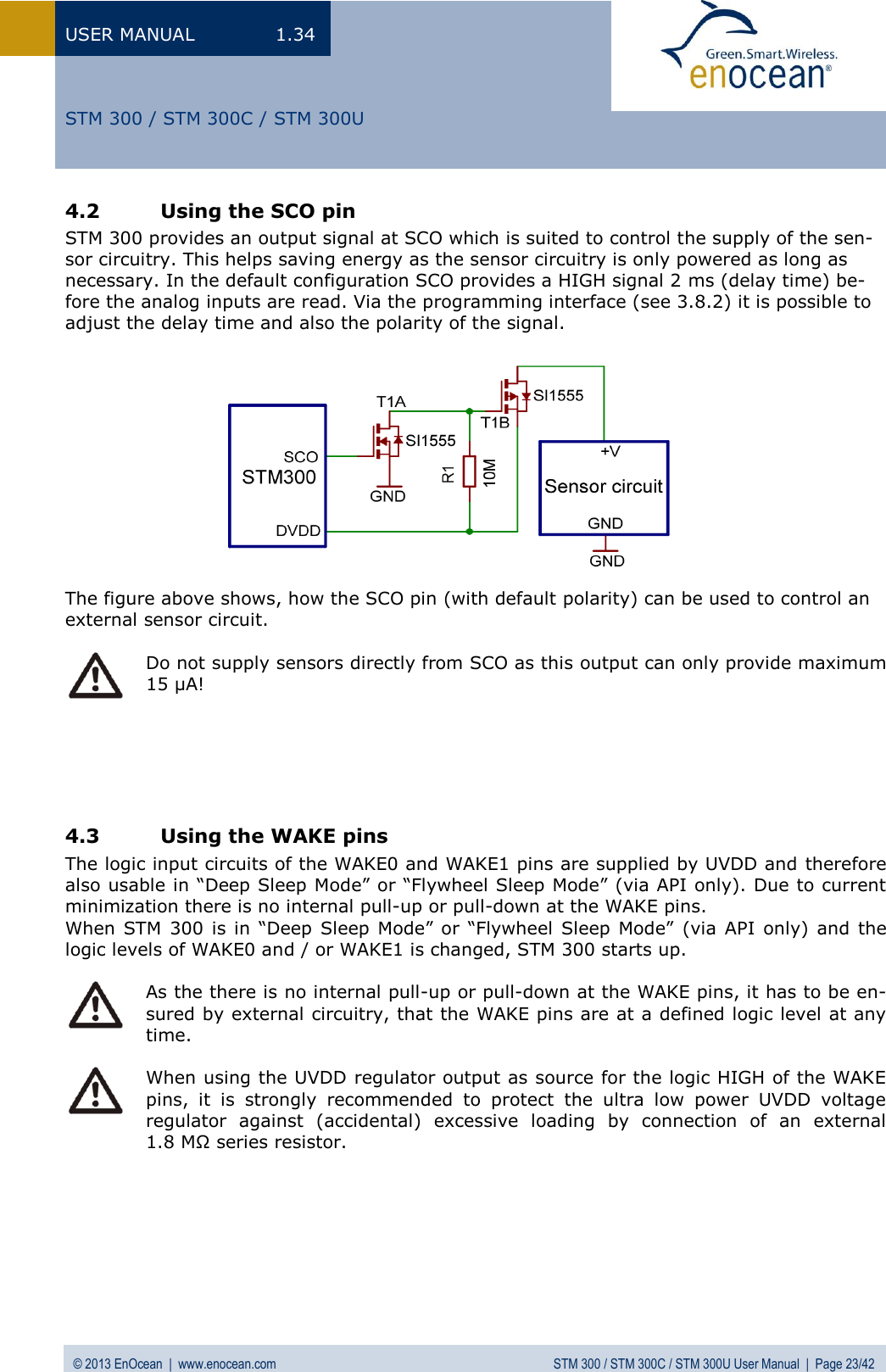 USER MANUAL  1.34 © 2013 EnOcean  |  www.enocean.com  STM 300 / STM 300C / STM 300U User Manual  |  Page 23/42   STM 300 / STM 300C / STM 300U 4.2 Using the SCO pin STM 300 provides an output signal at SCO which is suited to control the supply of the sen-sor circuitry. This helps saving energy as the sensor circuitry is only powered as long as necessary. In the default configuration SCO provides a HIGH signal 2 ms (delay time) be-fore the analog inputs are read. Via the programming interface (see 3.8.2) it is possible to adjust the delay time and also the polarity of the signal.             The figure above shows, how the SCO pin (with default polarity) can be used to control an external sensor circuit.   Do not supply sensors directly from SCO as this output can only provide maximum 15 µA!      4.3 Using the WAKE pins  The logic input circuits of the WAKE0 and WAKE1 pins are supplied by UVDD and therefore also usable in “Deep Sleep Mode” or “Flywheel Sleep Mode” (via API only). Due to current minimization there is no internal pull-up or pull-down at the WAKE pins. When STM 300 is  in  “Deep  Sleep  Mode”  or  “Flywheel Sleep Mode” (via API  only) and the logic levels of WAKE0 and / or WAKE1 is changed, STM 300 starts up.   As the there is no internal pull-up or pull-down at the WAKE pins, it has to be en-sured by external circuitry, that the WAKE pins are at a defined logic level at any time.   When using the UVDD regulator output as source for the logic HIGH of the WAKE pins,  it  is  strongly  recommended  to  protect  the  ultra  low  power  UVDD  voltage regulator  against  (accidental)  excessive  loading  by  connection  of  an  external 1.8 MΩ series resistor.    