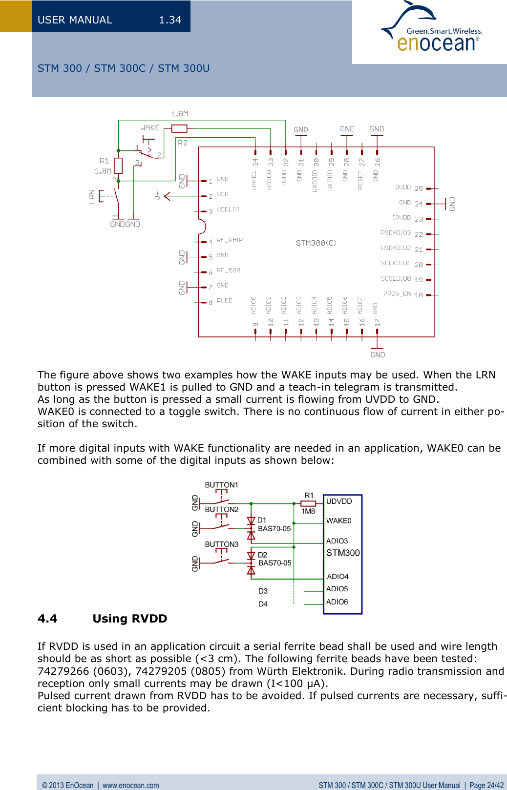 USER MANUAL  1.34 © 2013 EnOcean  |  www.enocean.com  STM 300 / STM 300C / STM 300U User Manual  |  Page 24/42   STM 300 / STM 300C / STM 300U                 The figure above shows two examples how the WAKE inputs may be used. When the LRN button is pressed WAKE1 is pulled to GND and a teach-in telegram is transmitted.  As long as the button is pressed a small current is flowing from UVDD to GND.  WAKE0 is connected to a toggle switch. There is no continuous flow of current in either po-sition of the switch.  If more digital inputs with WAKE functionality are needed in an application, WAKE0 can be combined with some of the digital inputs as shown below:            4.4 Using RVDD  If RVDD is used in an application circuit a serial ferrite bead shall be used and wire length should be as short as possible (&lt;3 cm). The following ferrite beads have been tested: 74279266 (0603), 74279205 (0805) from Würth Elektronik. During radio transmission and reception only small currents may be drawn (I&lt;100 µA).  Pulsed current drawn from RVDD has to be avoided. If pulsed currents are necessary, suffi-cient blocking has to be provided. 