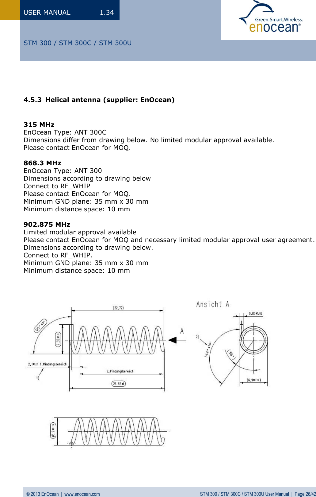 USER MANUAL  1.34 © 2013 EnOcean  |  www.enocean.com  STM 300 / STM 300C / STM 300U User Manual  |  Page 26/42   STM 300 / STM 300C / STM 300U   4.5.3 Helical antenna (supplier: EnOcean)   315 MHz EnOcean Type: ANT 300C Dimensions differ from drawing below. No limited modular approval available. Please contact EnOcean for MOQ.    868.3 MHz EnOcean Type: ANT 300 Dimensions according to drawing below Connect to RF_WHIP  Please contact EnOcean for MOQ. Minimum GND plane: 35 mm x 30 mm Minimum distance space: 10 mm  902.875 MHz Limited modular approval available Please contact EnOcean for MOQ and necessary limited modular approval user agreement. Dimensions according to drawing below. Connect to RF_WHIP. Minimum GND plane: 35 mm x 30 mm Minimum distance space: 10 mm                         