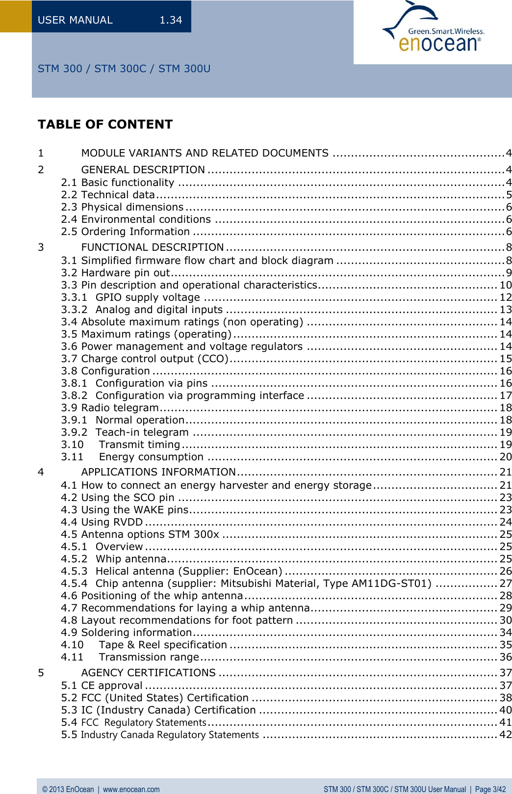 USER MANUAL  1.34 © 2013 EnOcean  |  www.enocean.com  STM 300 / STM 300C / STM 300U User Manual  |  Page 3/42   STM 300 / STM 300C / STM 300U TABLE OF CONTENT  1 MODULE VARIANTS AND RELATED DOCUMENTS ............................................... 4 2 GENERAL DESCRIPTION ................................................................................. 4 2.1 Basic functionality ......................................................................................... 4 2.2 Technical data ............................................................................................... 5 2.3 Physical dimensions ....................................................................................... 6 2.4 Environmental conditions ............................................................................... 6 2.5 Ordering Information ..................................................................................... 6 3 FUNCTIONAL DESCRIPTION ............................................................................ 8 3.1 Simplified firmware flow chart and block diagram .............................................. 8 3.2 Hardware pin out ........................................................................................... 9 3.3 Pin description and operational characteristics ................................................. 10 3.3.1 GPIO supply voltage ................................................................................ 12 3.3.2 Analog and digital inputs .......................................................................... 13 3.4 Absolute maximum ratings (non operating) .................................................... 14 3.5 Maximum ratings (operating) ........................................................................ 14 3.6 Power management and voltage regulators .................................................... 14 3.7 Charge control output (CCO) ......................................................................... 15 3.8 Configuration .............................................................................................. 16 3.8.1 Configuration via pins .............................................................................. 16 3.8.2 Configuration via programming interface .................................................... 17 3.9 Radio telegram ............................................................................................ 18 3.9.1 Normal operation ..................................................................................... 18 3.9.2 Teach-in telegram ................................................................................... 19 3.10 Transmit timing ...................................................................................... 19 3.11 Energy consumption ............................................................................... 20 4 APPLICATIONS INFORMATION ....................................................................... 21 4.1 How to connect an energy harvester and energy storage .................................. 21 4.2 Using the SCO pin ....................................................................................... 23 4.3 Using the WAKE pins .................................................................................... 23 4.4 Using RVDD ................................................................................................ 24 4.5 Antenna options STM 300x ........................................................................... 25 4.5.1 Overview ................................................................................................ 25 4.5.2 Whip antenna .......................................................................................... 25 4.5.3 Helical antenna (Supplier: EnOcean) .......................................................... 26 4.5.4 Chip antenna (supplier: Mitsubishi Material, Type AM11DG-ST01) ................. 27 4.6 Positioning of the whip antenna ..................................................................... 28 4.7 Recommendations for laying a whip antenna................................................... 29 4.8 Layout recommendations for foot pattern ....................................................... 30 4.9 Soldering information ................................................................................... 34 4.10 Tape &amp; Reel specification ......................................................................... 35 4.11 Transmission range ................................................................................. 36 5 AGENCY CERTIFICATIONS ............................................................................ 37 5.1 CE approval ................................................................................................ 37 5.2 FCC (United States) Certification ................................................................... 38 5.3 IC (Industry Canada) Certification ................................................................. 40 5.4 FCC  Regulatory Statements ............................................................................... 41 5.5 Industry Canada Regulatory Statements ................................................................ 42  