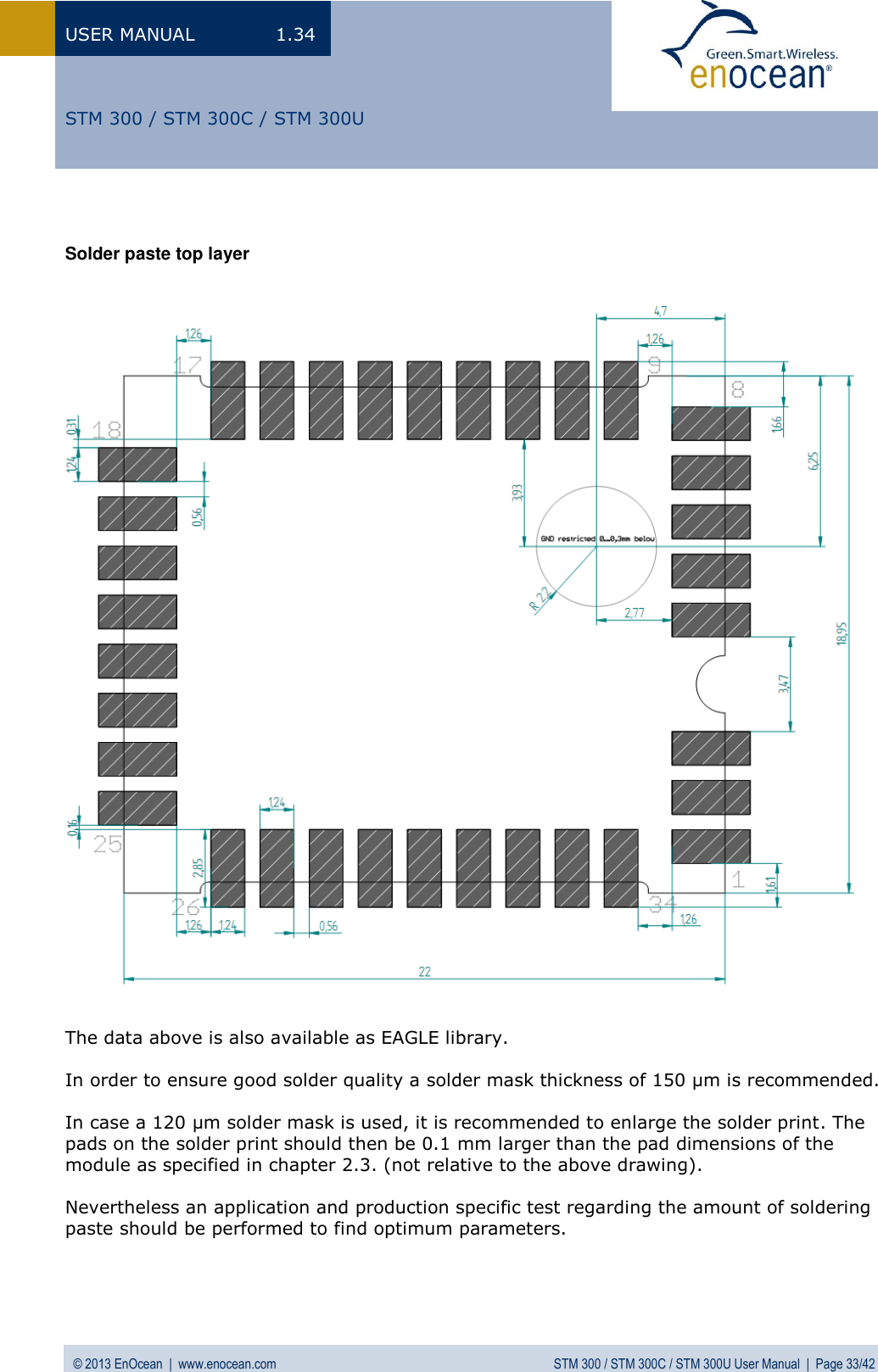 USER MANUAL  1.34 © 2013 EnOcean  |  www.enocean.com  STM 300 / STM 300C / STM 300U User Manual  |  Page 33/42   STM 300 / STM 300C / STM 300U   Solder paste top layer                                     The data above is also available as EAGLE library.  In order to ensure good solder quality a solder mask thickness of 150 µm is recommended.  In case a 120 µm solder mask is used, it is recommended to enlarge the solder print. The pads on the solder print should then be 0.1 mm larger than the pad dimensions of the module as specified in chapter 2.3. (not relative to the above drawing).   Nevertheless an application and production specific test regarding the amount of soldering paste should be performed to find optimum parameters.     