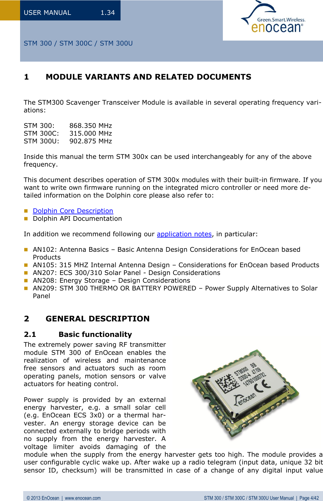 USER MANUAL  1.34 © 2013 EnOcean  |  www.enocean.com  STM 300 / STM 300C / STM 300U User Manual  |  Page 4/42   STM 300 / STM 300C / STM 300U 1 MODULE VARIANTS AND RELATED DOCUMENTS   The STM300 Scavenger Transceiver Module is available in several operating frequency vari-ations:  STM 300:   868.350 MHz STM 300C:  315.000 MHz STM 300U:  902.875 MHz  Inside this manual the term STM 300x can be used interchangeably for any of the above frequency.   This document describes operation of STM 300x modules with their built-in firmware. If you want to write own firmware running on the integrated micro controller or need more de-tailed information on the Dolphin core please also refer to:   Dolphin Core Description  Dolphin API Documentation  In addition we recommend following our application notes, in particular:   AN102: Antenna Basics – Basic Antenna Design Considerations for EnOcean based  Products  AN105: 315 MHZ Internal Antenna Design – Considerations for EnOcean based Products  AN207: ECS 300/310 Solar Panel - Design Considerations  AN208: Energy Storage – Design Considerations  AN209: STM 300 THERMO OR BATTERY POWERED – Power Supply Alternatives to Solar Panel  2 GENERAL DESCRIPTION 2.1 Basic functionality The extremely power saving RF transmitter module  STM  300  of  EnOcean  enables  the realization  of  wireless  and  maintenance free  sensors  and  actuators  such  as  room operating  panels,  motion  sensors  or  valve actuators for heating control.  Power  supply  is  provided  by  an  external energy  harvester,  e.g.  a  small  solar  cell (e.g. EnOcean  ECS  3x0) or a thermal  har-vester.  An  energy  storage  device  can  be connected externally to bridge periods with no  supply  from  the  energy  harvester.  A voltage  limiter  avoids  damaging  of  the module when the supply from the energy harvester gets too high. The module provides a user configurable cyclic wake up. After wake up a radio telegram (input data, unique 32 bit sensor  ID,  checksum)  will  be  transmitted  in  case  of  a  change  of  any  digital  input  value 