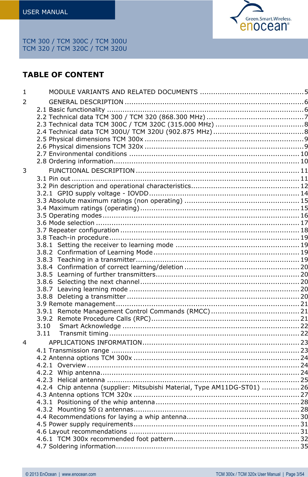 USER MANUAL   © 2013 EnOcean  |  www.enocean.com  TCM 300x / TCM 320x User Manual  |  Page 3/54   TCM 300 / TCM 300C / TCM 300U TCM 320 / TCM 320C / TCM 320U TABLE OF CONTENT  1 MODULE VARIANTS AND RELATED DOCUMENTS ............................................... 5 2 GENERAL DESCRIPTION ................................................................................. 6 2.1 Basic functionality ......................................................................................... 6 2.2 Technical data TCM 300 / TCM 320 (868.300 MHz) ............................................ 7 2.3 Technical data TCM 300C / TCM 320C (315.000 MHz) ........................................ 8 2.4 Technical data TCM 300U/ TCM 320U (902.875 MHz) ......................................... 8 2.5 Physical dimensions TCM 300x ........................................................................ 9 2.6 Physical dimensions TCM 320x ........................................................................ 9 2.7 Environmental conditions ............................................................................. 10 2.8 Ordering information .................................................................................... 10 3 FUNCTIONAL DESCRIPTION .......................................................................... 11 3.1 Pin out ....................................................................................................... 11 3.2 Pin description and operational characteristics ................................................. 12 3.2.1 GPIO supply voltage - IOVDD .................................................................... 14 3.3 Absolute maximum ratings (non operating) .................................................... 15 3.4 Maximum ratings (operating) ........................................................................ 15 3.5 Operating modes ......................................................................................... 16 3.6 Mode selection ............................................................................................ 17 3.7 Repeater configuration ................................................................................. 18 3.8 Teach-in procedure ...................................................................................... 19 3.8.1 Setting the receiver to learning mode ........................................................ 19 3.8.2 Confirmation of Learning Mode .................................................................. 19 3.8.3 Teaching in a transmitter .......................................................................... 19 3.8.4 Confirmation of correct learning/deletion .................................................... 20 3.8.5 Learning of further transmitters................................................................. 20 3.8.6 Selecting the next channel ........................................................................ 20 3.8.7 Leaving learning mode ............................................................................. 20 3.8.8 Deleting a transmitter .............................................................................. 20 3.9 Remote management ................................................................................... 21 3.9.1 Remote Management Control Commands (RMCC) ........................................ 21 3.9.2 Remote Procedure Calls (RPC) ................................................................... 21 3.10 Smart Acknowledge ................................................................................ 22 3.11 Transmit timing ...................................................................................... 22 4 APPLICATIONS INFORMATION ....................................................................... 23 4.1 Transmission range ..................................................................................... 23 4.2 Antenna options TCM 300x ........................................................................... 24 4.2.1 Overview ................................................................................................ 24 4.2.2 Whip antenna .......................................................................................... 24 4.2.3 Helical antenna ....................................................................................... 25 4.2.4 Chip antenna (supplier: Mitsubishi Material, Type AM11DG-ST01) ................. 26 4.3 Antenna options TCM 320x ........................................................................... 27 4.3.1 Positioning of the whip antenna ................................................................. 28 4.3.2 Mounting 50  antennas ........................................................................... 28 4.4 Recommendations for laying a whip antenna................................................... 30 4.5 Power supply requirements ........................................................................... 31 4.6 Layout recommendations ............................................................................. 31 4.6.1 TCM 300x recommended foot pattern......................................................... 32 4.7 Soldering information ................................................................................... 35 