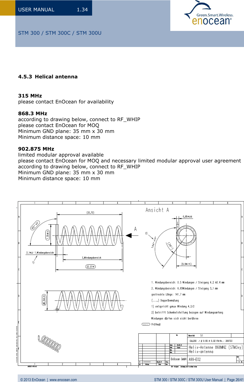 USER MANUAL  1.34 © 2013 EnOcean  |  www.enocean.com  STM 300 / STM 300C / STM 300U User Manual  |  Page 26/41   STM 300 / STM 300C / STM 300U   4.5.3 Helical antenna   315 MHz please contact EnOcean for availability   868.3 MHz according to drawing below, connect to RF_WHIP  please contact EnOcean for MOQ Minimum GND plane: 35 mm x 30 mm Minimum distance space: 10 mm  902.875 MHz limited modular approval available please contact EnOcean for MOQ and necessary limited modular approval user agreement according to drawing below, connect to RF_WHIP Minimum GND plane: 35 mm x 30 mm Minimum distance space: 10 mm                               