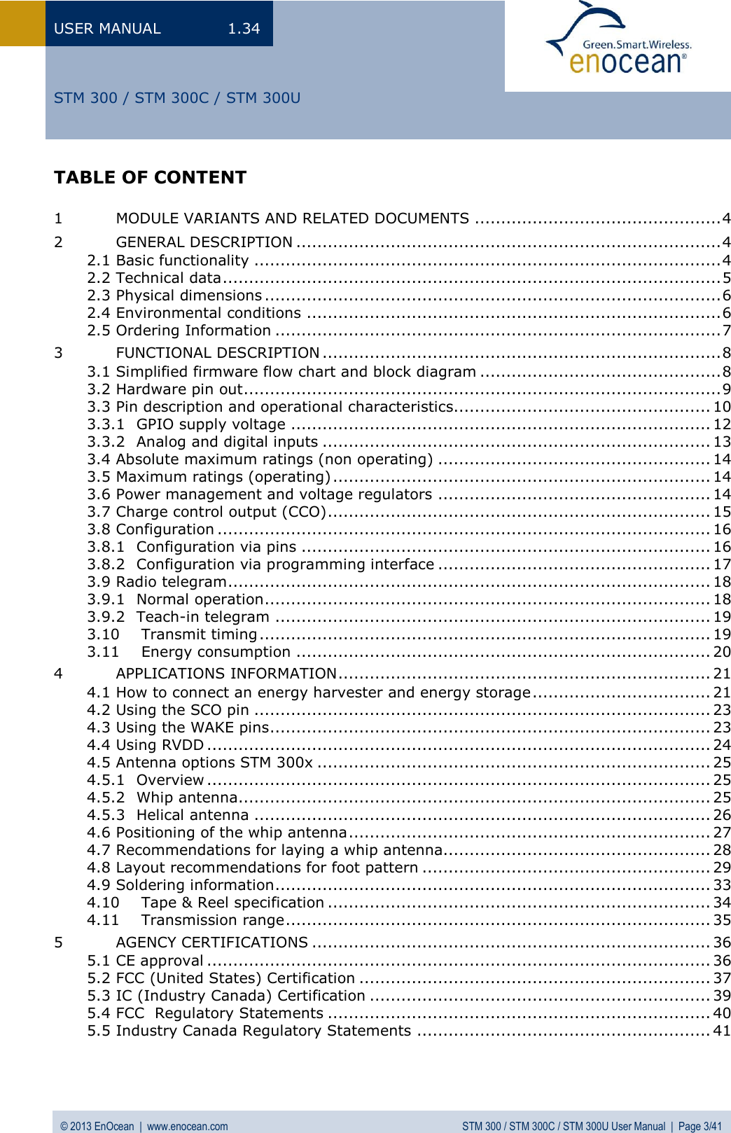 USER MANUAL  1.34 © 2013 EnOcean  |  www.enocean.com  STM 300 / STM 300C / STM 300U User Manual  |  Page 3/41   STM 300 / STM 300C / STM 300U TABLE OF CONTENT  1 MODULE VARIANTS AND RELATED DOCUMENTS ............................................... 4 2 GENERAL DESCRIPTION ................................................................................. 4 2.1 Basic functionality ......................................................................................... 4 2.2 Technical data ............................................................................................... 5 2.3 Physical dimensions ....................................................................................... 6 2.4 Environmental conditions ............................................................................... 6 2.5 Ordering Information ..................................................................................... 7 3 FUNCTIONAL DESCRIPTION ............................................................................ 8 3.1 Simplified firmware flow chart and block diagram .............................................. 8 3.2 Hardware pin out ........................................................................................... 9 3.3 Pin description and operational characteristics ................................................. 10 3.3.1 GPIO supply voltage ................................................................................ 12 3.3.2 Analog and digital inputs .......................................................................... 13 3.4 Absolute maximum ratings (non operating) .................................................... 14 3.5 Maximum ratings (operating) ........................................................................ 14 3.6 Power management and voltage regulators .................................................... 14 3.7 Charge control output (CCO) ......................................................................... 15 3.8 Configuration .............................................................................................. 16 3.8.1 Configuration via pins .............................................................................. 16 3.8.2 Configuration via programming interface .................................................... 17 3.9 Radio telegram ............................................................................................ 18 3.9.1 Normal operation ..................................................................................... 18 3.9.2 Teach-in telegram ................................................................................... 19 3.10 Transmit timing ...................................................................................... 19 3.11 Energy consumption ............................................................................... 20 4 APPLICATIONS INFORMATION ....................................................................... 21 4.1 How to connect an energy harvester and energy storage .................................. 21 4.2 Using the SCO pin ....................................................................................... 23 4.3 Using the WAKE pins .................................................................................... 23 4.4 Using RVDD ................................................................................................ 24 4.5 Antenna options STM 300x ........................................................................... 25 4.5.1 Overview ................................................................................................ 25 4.5.2 Whip antenna .......................................................................................... 25 4.5.3 Helical antenna ....................................................................................... 26 4.6 Positioning of the whip antenna ..................................................................... 27 4.7 Recommendations for laying a whip antenna................................................... 28 4.8 Layout recommendations for foot pattern ....................................................... 29 4.9 Soldering information ................................................................................... 33 4.10 Tape &amp; Reel specification ......................................................................... 34 4.11 Transmission range ................................................................................. 35 5 AGENCY CERTIFICATIONS ............................................................................ 36 5.1 CE approval ................................................................................................ 36 5.2 FCC (United States) Certification ................................................................... 37 5.3 IC (Industry Canada) Certification ................................................................. 39 5.4 FCC  Regulatory Statements ......................................................................... 40 5.5 Industry Canada Regulatory Statements ........................................................ 41   