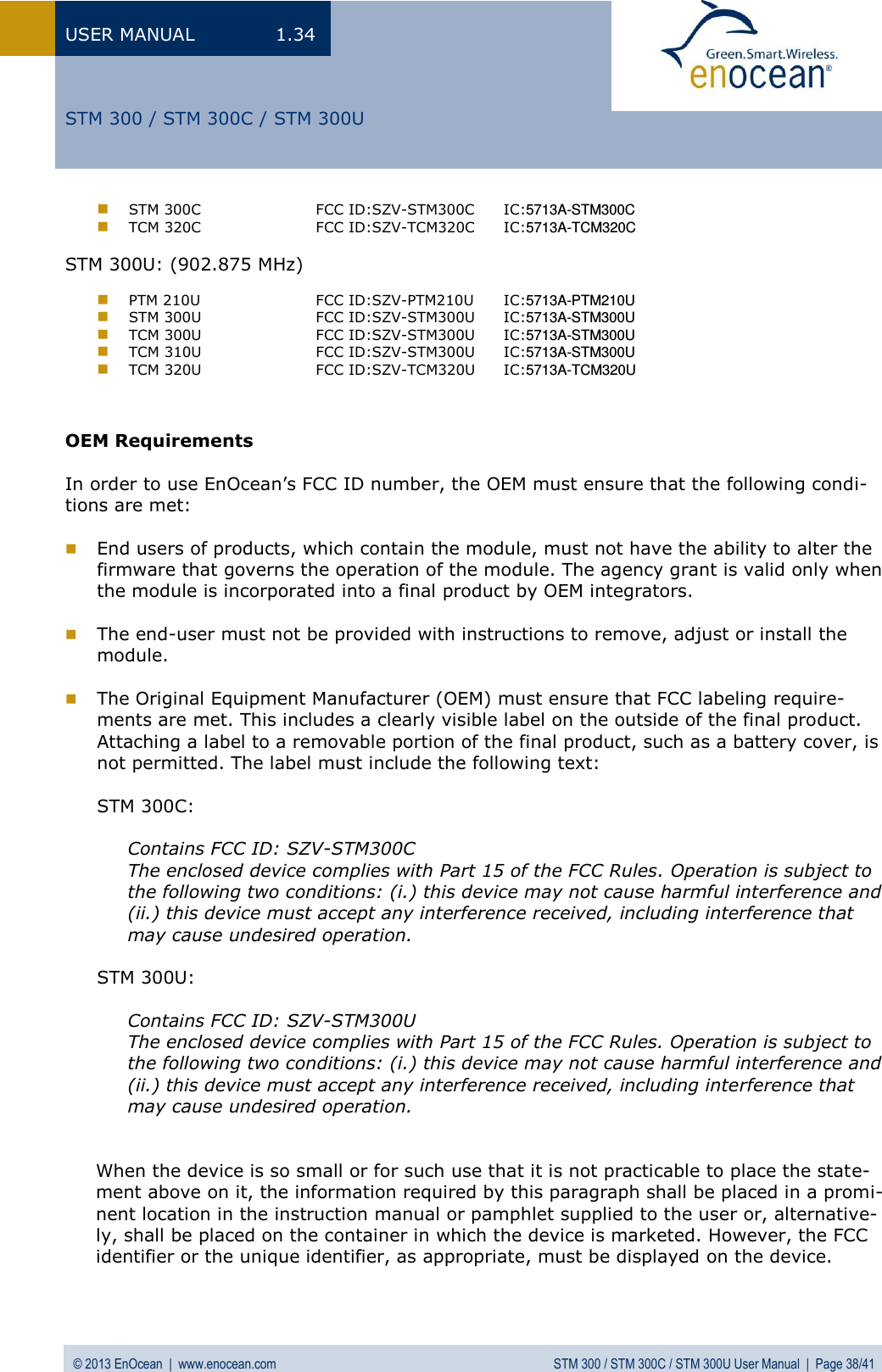USER MANUAL  1.34 © 2013 EnOcean  |  www.enocean.com  STM 300 / STM 300C / STM 300U User Manual  |  Page 38/41   STM 300 / STM 300C / STM 300U  STM 300C    FCC ID:SZV-STM300C   IC:5713A-STM300C   TCM 320C    FCC ID:SZV-TCM320C   IC:5713A-TCM320C  STM 300U: (902.875 MHz)    PTM 210U    FCC ID:SZV-PTM210U   IC:5713A-PTM210U    STM 300U    FCC ID:SZV-STM300U   IC:5713A-STM300U  TCM 300U    FCC ID:SZV-STM300U   IC:5713A-STM300U  TCM 310U    FCC ID:SZV-STM300U   IC:5713A-STM300U  TCM 320U    FCC ID:SZV-TCM320U   IC:5713A-TCM320U    OEM Requirements  In order to use EnOcean’s FCC ID number, the OEM must ensure that the following condi-tions are met:   End users of products, which contain the module, must not have the ability to alter the firmware that governs the operation of the module. The agency grant is valid only when the module is incorporated into a final product by OEM integrators.   The end-user must not be provided with instructions to remove, adjust or install the module.   The Original Equipment Manufacturer (OEM) must ensure that FCC labeling require-ments are met. This includes a clearly visible label on the outside of the final product. Attaching a label to a removable portion of the final product, such as a battery cover, is not permitted. The label must include the following text:  STM 300C:  Contains FCC ID: SZV-STM300C   The enclosed device complies with Part 15 of the FCC Rules. Operation is subject to the following two conditions: (i.) this device may not cause harmful interference and (ii.) this device must accept any interference received, including interference that may cause undesired operation.  STM 300U:  Contains FCC ID: SZV-STM300U   The enclosed device complies with Part 15 of the FCC Rules. Operation is subject to the following two conditions: (i.) this device may not cause harmful interference and (ii.) this device must accept any interference received, including interference that may cause undesired operation.   When the device is so small or for such use that it is not practicable to place the state-ment above on it, the information required by this paragraph shall be placed in a promi-nent location in the instruction manual or pamphlet supplied to the user or, alternative-ly, shall be placed on the container in which the device is marketed. However, the FCC identifier or the unique identifier, as appropriate, must be displayed on the device.  