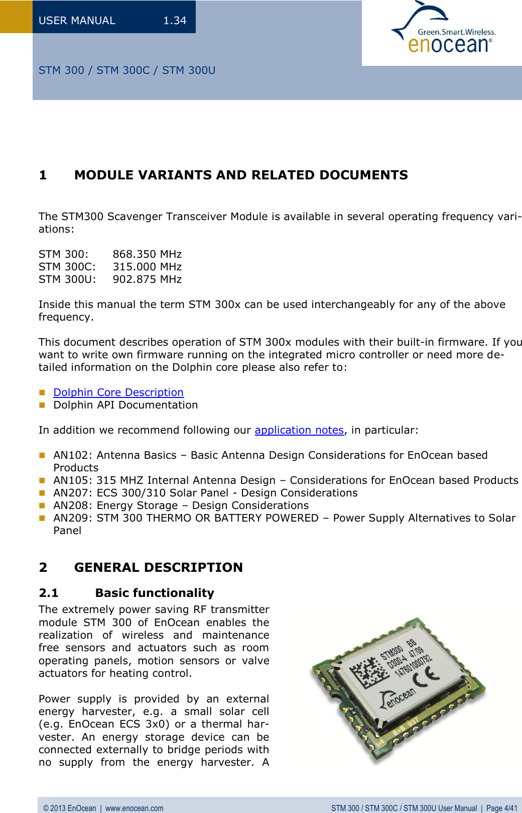 USER MANUAL  1.34 © 2013 EnOcean  |  www.enocean.com  STM 300 / STM 300C / STM 300U User Manual  |  Page 4/41   STM 300 / STM 300C / STM 300U    1 MODULE VARIANTS AND RELATED DOCUMENTS   The STM300 Scavenger Transceiver Module is available in several operating frequency vari-ations:  STM 300:   868.350 MHz STM 300C:  315.000 MHz STM 300U:  902.875 MHz  Inside this manual the term STM 300x can be used interchangeably for any of the above frequency.   This document describes operation of STM 300x modules with their built-in firmware. If you want to write own firmware running on the integrated micro controller or need more de-tailed information on the Dolphin core please also refer to:   Dolphin Core Description  Dolphin API Documentation  In addition we recommend following our application notes, in particular:   AN102: Antenna Basics – Basic Antenna Design Considerations for EnOcean based  Products  AN105: 315 MHZ Internal Antenna Design – Considerations for EnOcean based Products  AN207: ECS 300/310 Solar Panel - Design Considerations  AN208: Energy Storage – Design Considerations  AN209: STM 300 THERMO OR BATTERY POWERED – Power Supply Alternatives to Solar Panel  2 GENERAL DESCRIPTION 2.1 Basic functionality The extremely power saving RF transmitter module  STM  300  of  EnOcean  enables  the realization  of  wireless  and  maintenance free  sensors  and  actuators  such  as  room operating  panels,  motion  sensors  or  valve actuators for heating control.  Power  supply  is  provided  by  an  external energy  harvester,  e.g.  a  small  solar  cell (e.g. EnOcean  ECS  3x0) or a thermal  har-vester.  An  energy  storage  device  can  be connected externally to bridge periods with no  supply  from  the  energy  harvester.  A 