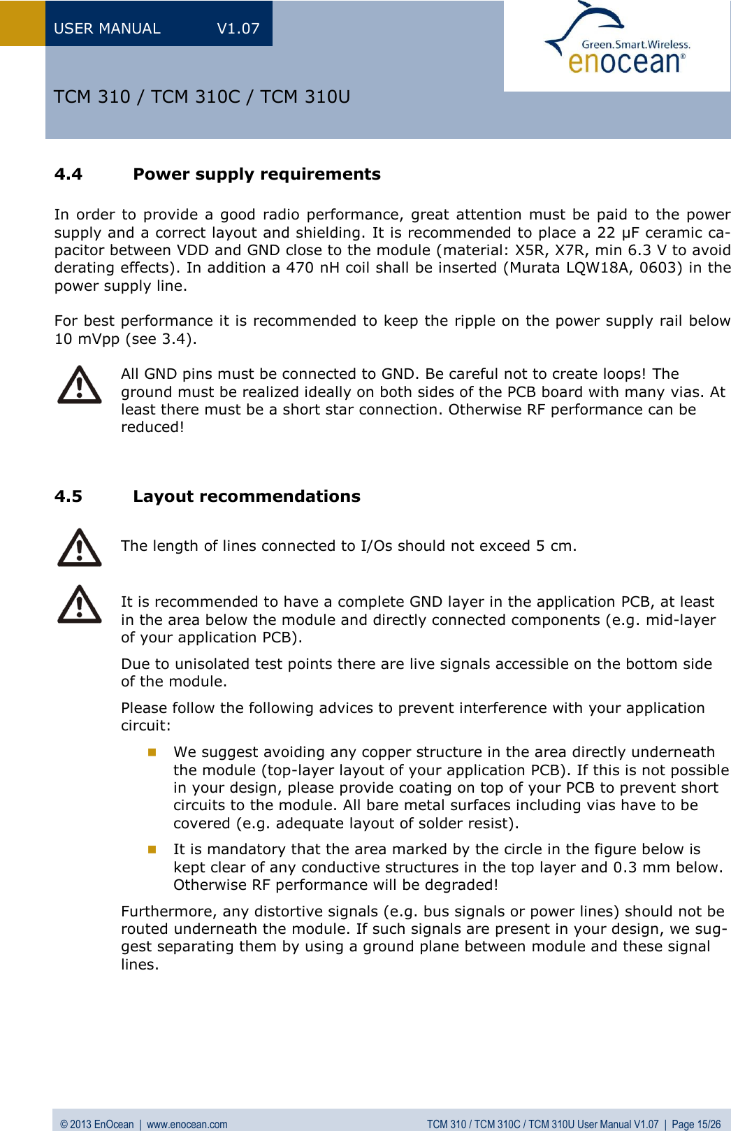 USER MANUAL  V1.07 © 2013 EnOcean  |  www.enocean.com  TCM 310 / TCM 310C / TCM 310U User Manual V1.07  |  Page 15/26   TCM 310 / TCM 310C / TCM 310U 4.4 Power supply requirements  In order to provide a  good  radio  performance, great attention must be paid  to the power supply and a correct layout and shielding. It is recommended to place a 22 µF ceramic ca-pacitor between VDD and GND close to the module (material: X5R, X7R, min 6.3 V to avoid derating effects). In addition a 470 nH coil shall be inserted (Murata LQW18A, 0603) in the power supply line.  For best performance it is recommended to keep the ripple on the power supply rail below 10 mVpp (see 3.4).   All GND pins must be connected to GND. Be careful not to create loops! The ground must be realized ideally on both sides of the PCB board with many vias. At least there must be a short star connection. Otherwise RF performance can be reduced!   4.5 Layout recommendations   The length of lines connected to I/Os should not exceed 5 cm.   It is recommended to have a complete GND layer in the application PCB, at least in the area below the module and directly connected components (e.g. mid-layer of your application PCB).  Due to unisolated test points there are live signals accessible on the bottom side of the module. Please follow the following advices to prevent interference with your application circuit:   We suggest avoiding any copper structure in the area directly underneath the module (top-layer layout of your application PCB). If this is not possible in your design, please provide coating on top of your PCB to prevent short circuits to the module. All bare metal surfaces including vias have to be covered (e.g. adequate layout of solder resist).  It is mandatory that the area marked by the circle in the figure below is kept clear of any conductive structures in the top layer and 0.3 mm below. Otherwise RF performance will be degraded! Furthermore, any distortive signals (e.g. bus signals or power lines) should not be routed underneath the module. If such signals are present in your design, we sug-gest separating them by using a ground plane between module and these signal lines.      