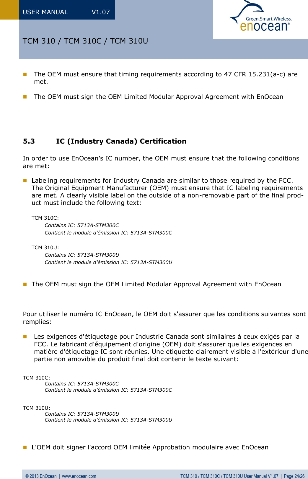 USER MANUAL  V1.07 © 2013 EnOcean  |  www.enocean.com  TCM 310 / TCM 310C / TCM 310U User Manual V1.07  |  Page 24/26   TCM 310 / TCM 310C / TCM 310U  The OEM must ensure that timing requirements according to 47 CFR 15.231(a-c) are met.   The OEM must sign the OEM Limited Modular Approval Agreement with EnOcean     5.3 IC (Industry Canada) Certification  In order to use EnOcean’s IC number, the OEM must ensure that the following conditions are met:   Labeling requirements for Industry Canada are similar to those required by the FCC. The Original Equipment Manufacturer (OEM) must ensure that IC labeling requirements are met. A clearly visible label on the outside of a non-removable part of the final prod-uct must include the following text:  TCM 310C: Contains IC: 5713A-STM300C    Contient le module d&apos;émission IC: 5713A-STM300C  TCM 310U:  Contains IC: 5713A-STM300U    Contient le module d&apos;émission IC: 5713A-STM300U    The OEM must sign the OEM Limited Modular Approval Agreement with EnOcean    Pour utiliser le numéro IC EnOcean, le OEM doit s&apos;assurer que les conditions suivantes sont remplies:   Les exigences d&apos;étiquetage pour Industrie Canada sont similaires à ceux exigés par la FCC. Le fabricant d&apos;équipement d&apos;origine (OEM) doit s&apos;assurer que les exigences en  matière d&apos;étiquetage IC sont réunies. Une étiquette clairement visible à l&apos;extérieur d&apos;une partie non amovible du produit final doit contenir le texte suivant:   TCM 310C: Contains IC: 5713A-STM300C  Contient le module d&apos;émission IC: 5713A-STM300C   TCM 310U: Contains IC: 5713A-STM300U  Contient le module d&apos;émission IC: 5713A-STM300U     L&apos;OEM doit signer l&apos;accord OEM limitée Approbation modulaire avec EnOcean  