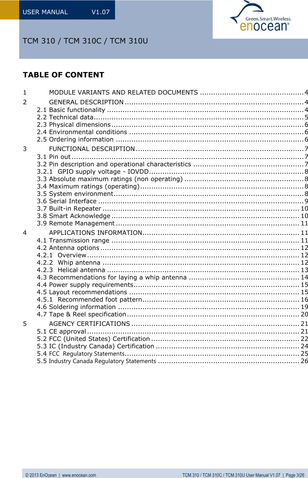 USER MANUAL  V1.07 © 2013 EnOcean  |  www.enocean.com  TCM 310 / TCM 310C / TCM 310U User Manual V1.07  |  Page 3/26   TCM 310 / TCM 310C / TCM 310U TABLE OF CONTENT  1 MODULE VARIANTS AND RELATED DOCUMENTS ............................................... 4 2 GENERAL DESCRIPTION ................................................................................. 4 2.1 Basic functionality ......................................................................................... 4 2.2 Technical data ............................................................................................... 5 2.3 Physical dimensions ....................................................................................... 6 2.4 Environmental conditions ............................................................................... 6 2.5 Ordering information ..................................................................................... 6 3 FUNCTIONAL DESCRIPTION ............................................................................ 7 3.1 Pin out ......................................................................................................... 7 3.2 Pin description and operational characteristics .................................................. 7 3.2.1 GPIO supply voltage - IOVDD ...................................................................... 8 3.3 Absolute maximum ratings (non operating) ...................................................... 8 3.4 Maximum ratings (operating) .......................................................................... 8 3.5 System environment ...................................................................................... 8 3.6 Serial Interface ............................................................................................. 9 3.7 Built-in Repeater ......................................................................................... 10 3.8 Smart Acknowledge ..................................................................................... 10 3.9 Remote Management ................................................................................... 11 4 APPLICATIONS INFORMATION....................................................................... 11 4.1 Transmission range ..................................................................................... 11 4.2 Antenna options .......................................................................................... 12 4.2.1 Overview ................................................................................................ 12 4.2.2 Whip antenna ......................................................................................... 12 4.2.3 Helical antenna ....................................................................................... 13 4.3 Recommendations for laying a whip antenna .................................................. 14 4.4 Power supply requirements ........................................................................... 15 4.5 Layout recommendations ............................................................................. 15 4.5.1 Recommended foot pattern ....................................................................... 16 4.6 Soldering information .................................................................................. 19 4.7 Tape &amp; Reel specification .............................................................................. 20 5 AGENCY CERTIFICATIONS ............................................................................ 21 5.1 CE approval ................................................................................................ 21 5.2 FCC (United States) Certification ................................................................... 22 5.3 IC (Industry Canada) Certification ................................................................. 24 5.4 FCC  Regulatory Statements ............................................................................... 25 5.5 Industry Canada Regulatory Statements ................................................................ 26     