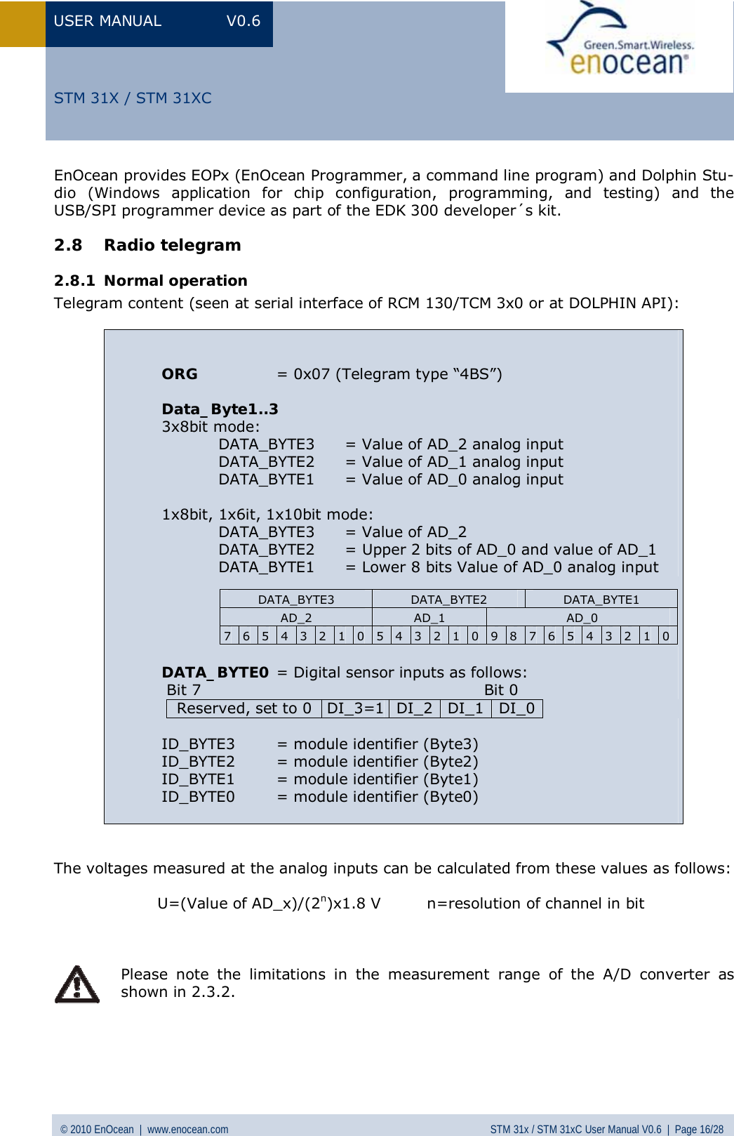 USER MANUAL V0.6 © 2010 EnOcean  |  www.enocean.com STM 31x / STM 31xC User Manual V0.6  |  Page 16/28  STM 31X / STM 31XCEnOcean provides EOPx (EnOcean Programmer, a command line program) and Dolphin Stu-dio (Windows application for chip configuration, programming, and testing) and the USB/SPI programmer device as part of the EDK 300 developer´s kit. 2.8 Radio telegram 2.8.1 Normal operation Telegram content (seen at serial interface of RCM 130/TCM 3x0 or at DOLPHIN API):        ORG  = 0x07 (Telegram type “4BS”)  Data_Byte1..3 3x8bit mode:  DATA_BYTE3  = Value of AD_2 analog input  DATA_BYTE2  = Value of AD_1 analog input  DATA_BYTE1  = Value of AD_0 analog input  1x8bit, 1x6it, 1x10bit mode:  DATA_BYTE3  = Value of AD_2  DATA_BYTE2  = Upper 2 bits of AD_0 and value of AD_1  DATA_BYTE1  = Lower 8 bits Value of AD_0 analog input      DATA_BYTE0 = Digital sensor inputs as follows:  Bit 7                                                       Bit 0 Reserved, set to 0  DI_3=1 DI_2 DI_1 DI_0 ID_BYTE3  = module identifier (Byte3) ID_BYTE2  = module identifier (Byte2) ID_BYTE1  = module identifier (Byte1) ID_BYTE0  = module identifier (Byte0)  DATA_BYTE3  DATA_BYTE2  DATA_BYTE1 AD_2  AD_1  AD_0 7  6  5  4  3  2  1  0  5  4  3  2  1  0  9  8  7  6  5  4  3  2  1  0   The voltages measured at the analog inputs can be calculated from these values as follows:    U=(Value of AD_x)/(2n)x1.8 V         n=resolution of channel in bit     Please note the limitations in the measurement range of the A/D converter as shown in 2.3.2.     