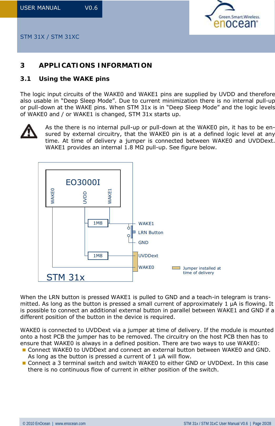 USER MANUAL V0.6 © 2010 EnOcean  |  www.enocean.com STM 31x / STM 31xC User Manual V0.6  |  Page 20/28  STM 31X / STM 31XC3 APPLICATIONS INFORMATION 3.1 Using the WAKE pins   The logic input circuits of the WAKE0 and WAKE1 pins are supplied by UVDD and therefore also usable in “Deep Sleep Mode”. Due to current minimization there is no internal pull-up or pull-down at the WAKE pins. When STM 31x is in “Deep Sleep Mode” and the logic levels of WAKE0 and / or WAKE1 is changed, STM 31x starts up.   As the there is no internal pull-up or pull-down at the WAKE0 pin, it has to be en-sured by external circuitry, that the WAKE0 pin is at a defined logic level at any time. At time of delivery a jumper is connected between WAKE0 and UVDDext. WAKE1 provides an internal 1.8 MΩ pull-up. See figure below.           When the LRN button is pressed WAKE1 is pulled to GND and a teach-in telegram is trans-mitted. As long as the button is pressed a small current of approximately 1 µA is flowing. It is possible to connect an additional external button in parallel between WAKE1 and GND if a different position of the button in the device is required.  WAKE0 is connected to UVDDext via a jumper at time of delivery. If the module is mounted onto a host PCB the jumper has to be removed. The circuitry on the host PCB then has to ensure that WAKE0 is always in a defined position. There are two ways to use WAKE0:   Connect WAKE0 to UVDDext and connect an external button between WAKE0 and GND. As long as the button is pressed a current of 1 µA will flow.  Connect a 3 terminal switch and switch WAKE0 to either GND or UVDDext. In this case there is no continuous flow of current in either position of the switch.       EO3000IWAKE0WAKE1UVDDUVDDextSTM 31xWAKE1WAKE0GND1M81M8LRN ButtonJumper installed at time of delivery