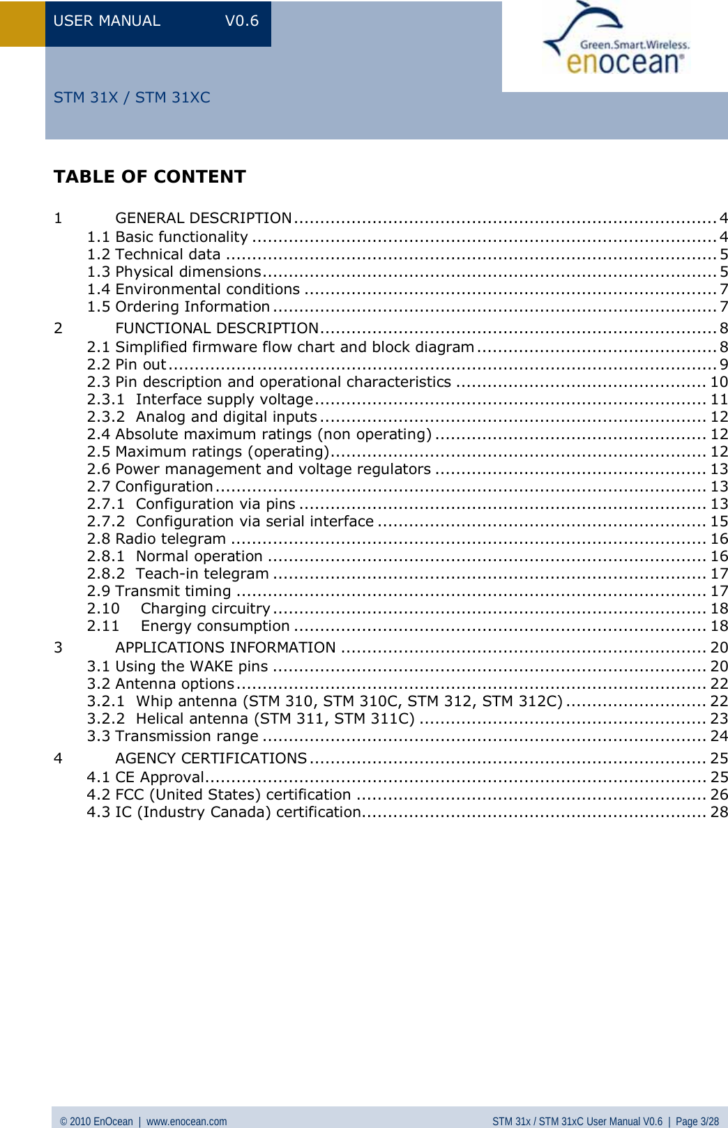 USER MANUAL V0.6 © 2010 EnOcean  |  www.enocean.com STM 31x / STM 31xC User Manual V0.6  |  Page 3/28  STM 31X / STM 31XCTABLE OF CONTENT  1 GENERAL DESCRIPTION................................................................................. 4 1.1 Basic functionality ......................................................................................... 4 1.2 Technical data .............................................................................................. 5 1.3 Physical dimensions....................................................................................... 5 1.4 Environmental conditions ............................................................................... 7 1.5 Ordering Information ..................................................................................... 7 2 FUNCTIONAL DESCRIPTION............................................................................ 8 2.1 Simplified firmware flow chart and block diagram.............................................. 8 2.2 Pin out ......................................................................................................... 9 2.3 Pin description and operational characteristics ................................................ 10 2.3.1 Interface supply voltage........................................................................... 11 2.3.2 Analog and digital inputs .......................................................................... 12 2.4 Absolute maximum ratings (non operating) .................................................... 12 2.5 Maximum ratings (operating)........................................................................ 12 2.6 Power management and voltage regulators .................................................... 13 2.7 Configuration.............................................................................................. 13 2.7.1 Configuration via pins .............................................................................. 13 2.7.2 Configuration via serial interface ............................................................... 15 2.8 Radio telegram ........................................................................................... 16 2.8.1 Normal operation .................................................................................... 16 2.8.2 Teach-in telegram ................................................................................... 17 2.9 Transmit timing .......................................................................................... 17 2.10 Charging circuitry................................................................................... 18 2.11 Energy consumption ............................................................................... 18 3 APPLICATIONS INFORMATION ...................................................................... 20 3.1 Using the WAKE pins ................................................................................... 20 3.2 Antenna options.......................................................................................... 22 3.2.1 Whip antenna (STM 310, STM 310C, STM 312, STM 312C) ........................... 22 3.2.2 Helical antenna (STM 311, STM 311C) ....................................................... 23 3.3 Transmission range ..................................................................................... 24 4 AGENCY CERTIFICATIONS ............................................................................ 25 4.1 CE Approval................................................................................................ 25 4.2 FCC (United States) certification ................................................................... 26 4.3 IC (Industry Canada) certification.................................................................. 28  